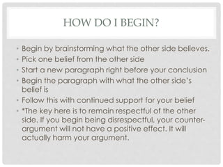 HOW DO I BEGIN?
• Begin by brainstorming what the other side believes.
• Pick one belief from the other side
• Start a new paragraph right before your conclusion
• Begin the paragraph with what the other side’s
belief is
• Follow this with continued support for your belief
• *The key here is to remain respectful of the other
side. If you begin being disrespectful, your counter-
argument will not have a positive effect. It will
actually harm your argument.
 