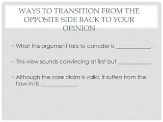 WAYS TO TRANSITION FROM THE
OPPOSITE SIDE BACK TO YOUR
OPINION
• What this argument fails to consider is _____________.
• This view sounds convincing at first but ____________.
• Although the core claim is valid, it suffers from the
flaw in its _____________.
 