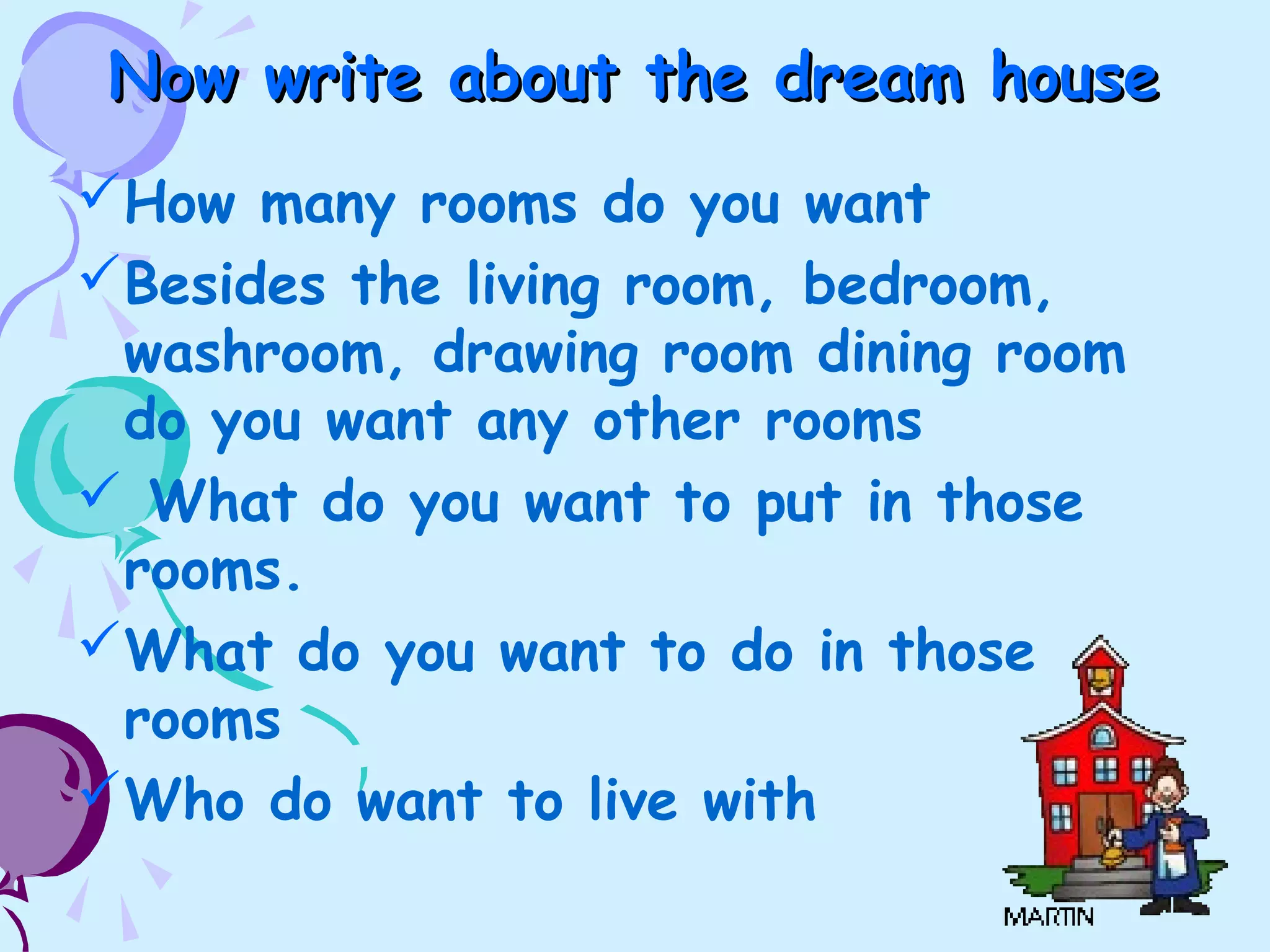 Now write about the dream houseNow write about the dream house
How many rooms do you want
Besides the living room, bedroom,
washroom, drawing room dining room
do you want any other rooms
 What do you want to put in those
rooms.
What do you want to do in those
rooms
Who do want to live with
 