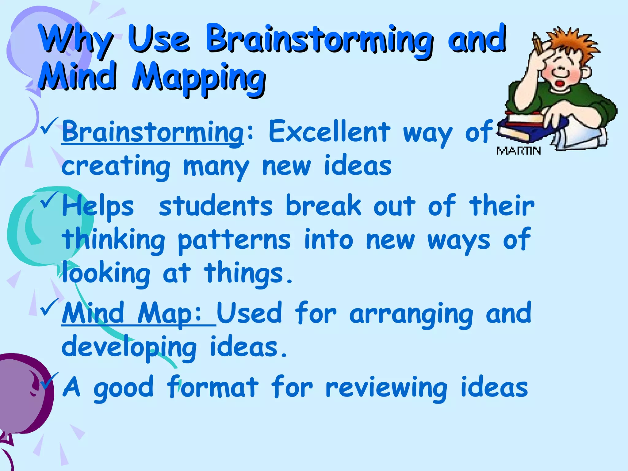 Why Use Brainstorming andWhy Use Brainstorming and
Mind MappingMind Mapping
Brainstorming: Excellent way of
creating many new ideas
Helps students break out of their
thinking patterns into new ways of
looking at things.
Mind Map: Used for arranging and
developing ideas.
A good format for reviewing ideas
 