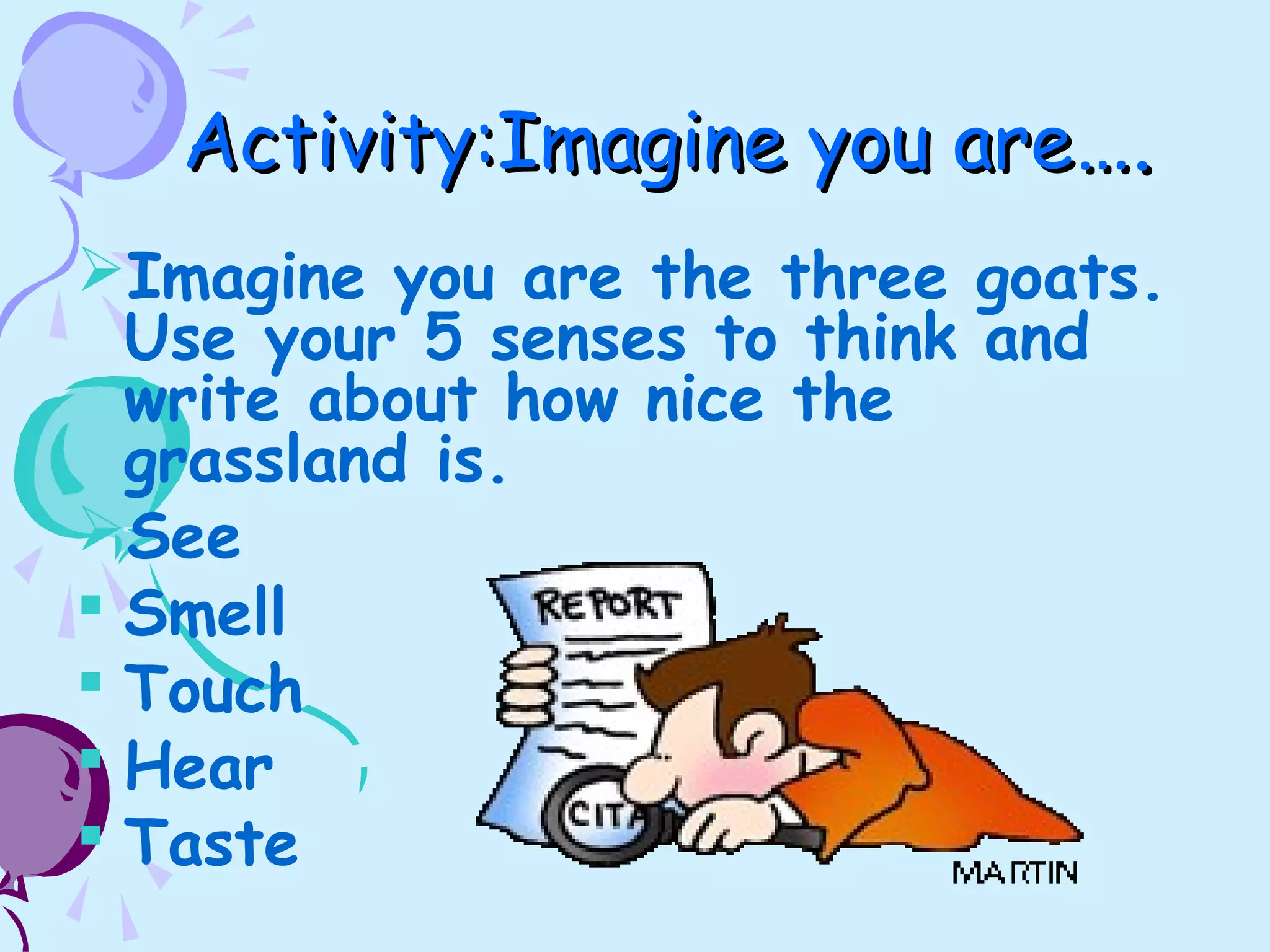 Activity:Imagine you areActivity:Imagine you are….….
Imagine you are the three goats.
Use your 5 senses to think and
write about how nice the
grassland is.
See
 Smell
 Touch
 Hear
 Taste
 