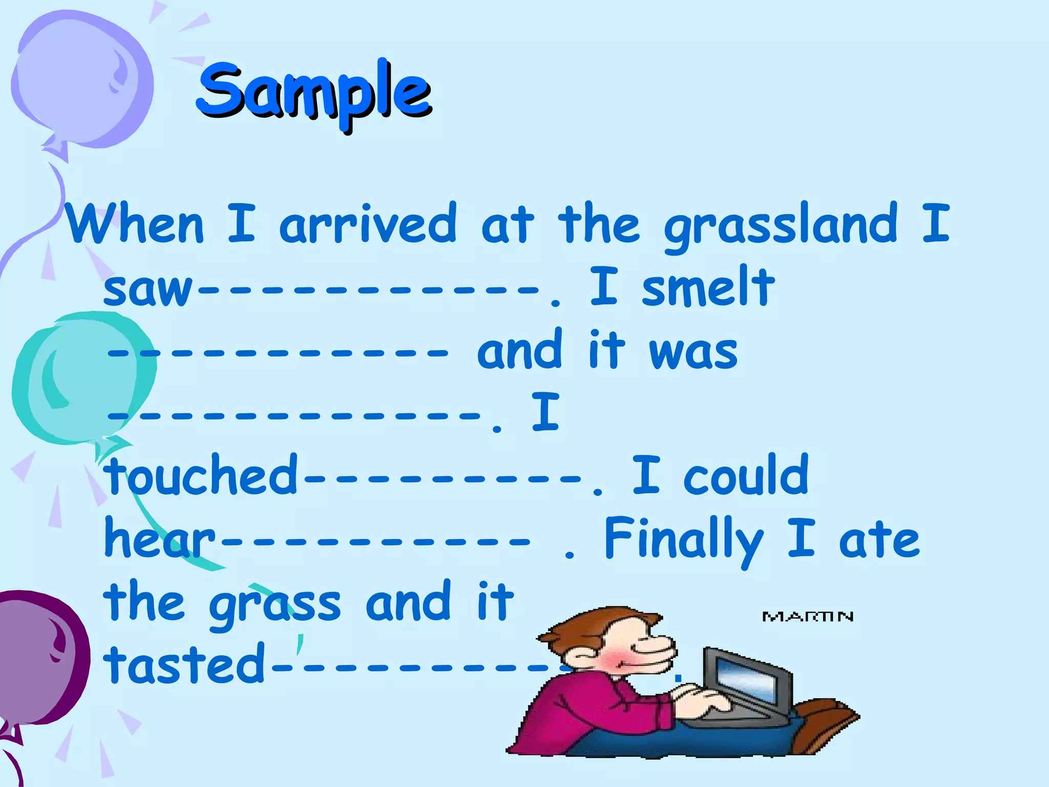 SampleSample
When I arrived at the grassland I
saw-----------. I smelt
----------- and it was
------------. I
touched---------. I could
hear---------- . Finally I ate
the grass and it
tasted------------ .
 