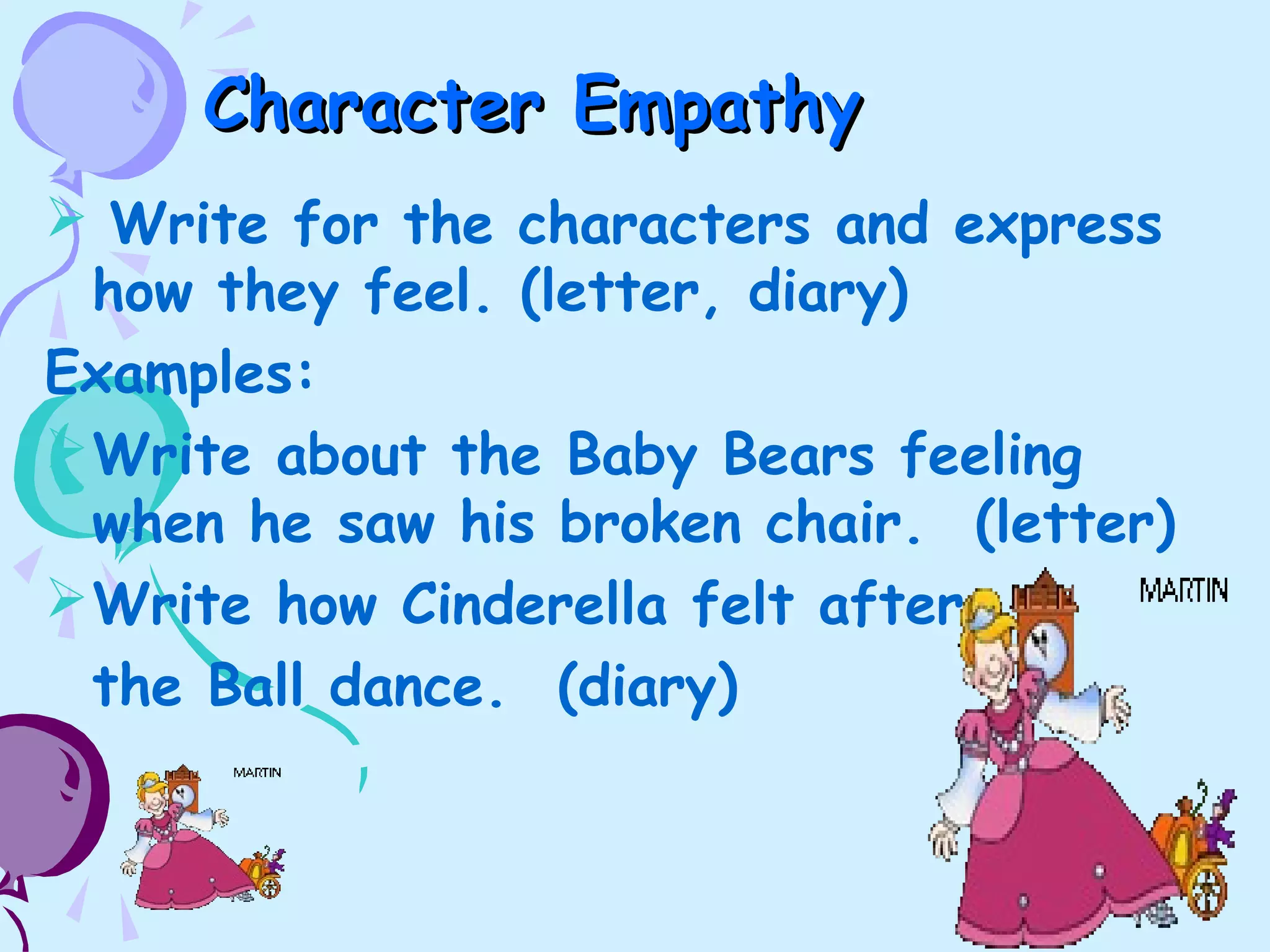 Character EmpathyCharacter Empathy
 Write for the characters and express
how they feel. (letter, diary)
Examples:
Write about the Baby Bears feeling
when he saw his broken chair. (letter)
Write how Cinderella felt after
the Ball dance. (diary)
 