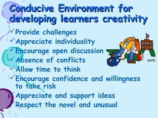 Conducive Environment forConducive Environment for
developing learners creativitydeveloping learners creativity
Provide challenges
Appreciate individuality
Encourage open discussion
Absence of conflicts
Allow time to think
Encourage confidence and willingness
to take risk
Appreciate and support ideas
Respect the novel and unusual
 