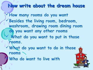 Now write about the dream houseNow write about the dream house
How many rooms do you want
Besides the living room, bedroom,
washroom, drawing room dining room
do you want any other rooms
 What do you want to put in those
rooms.
What do you want to do in those
rooms
Who do want to live with
 