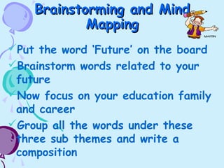 Brainstorming and MindBrainstorming and Mind
MappingMapping
Put the word ‘Future’ on the board
Brainstorm words related to your
future
Now focus on your education family
and career
Group all the words under these
three sub themes and write a
composition
 