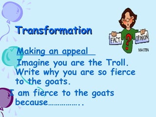 TransformationTransformation
Making an appeal
Imagine you are the Troll.
Write why you are so fierce
to the goats.
I am fierce to the goats
because……………..
 