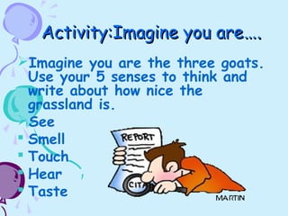 Activity:Imagine you areActivity:Imagine you are….….
Imagine you are the three goats.
Use your 5 senses to think and
write about how nice the
grassland is.
See
 Smell
 Touch
 Hear
 Taste
 