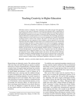 ARTS EDUCATION POLICY REVIEW, 111: 59–62, 2010
Copyright C Taylor & Francis Group, LLC
ISSN: 1063-2913
DOI: 10.1080/10632910903455884




                                 Teaching Creativity in Higher Education
                                                                  Larry Livingston
                                      University of Southern California, Los Angeles, California, USA



                          Individual creativity is ubiquitous. New technologies both enable and urge fresh approaches
                          to creativity in the context of education. University-level education offers a natural place to
                          adjust pedagogical structures in favor of a more individual approach to learning that organizes
                          the intellectual community into new patters of interaction and time allocation. This direction is
                          made possible by the vast improvements in access to information, data, knowledge, and opinion.
                          College students live in this world of access, in an ever-expanding sea of material. Networking
                          second-by-second is central to their zeitgeist. The result is far more than social. Interaction
                          and collaboration are now important in most workplaces, and are expected to be even more
                          important in the future. Higher education needs to use its natural resources in ways that develop
                          content knowledge and skills in a culture infused at new levels by investigation, cooperation,
                          connection, integration, and synthesis. Creativity is necessary to accomplish this goal. When
                          central and culturally pervasive, creativity becomes exempliﬁed and enhanced for every student.
                          Problem solving becomes the driving pedagogy. Problem solving is a technique that can be
                          advanced through practice, but practice takes time. Universities must meet the challenge of
                          reapportioning time if suggested changes are to occur. These matters are important to P–12
                          arts education, because colleges prepare teachers and citizens who then provide leadership.
                          Possibilities abound for changing paradigms that now hold arts education back in many policy
                          situations. It is important to take advantage of opportunities inherent in the coincidence of
                          present conditions, youthful energy, technological capabilities, and interest in creativity.

                          Keywords: creativity, curriculum, higher education, student learning, technological culture


Human beings are inherently creative. We confront and deal                        To establish a new experiential paradigm centered on cul-
with issues large and small through our capacity to produce                   tivating creativity requires nothing less than an institutional
and invent as a means of negotiating life. A carpenter designs                intervention. As long as we cleave only to traditional peda-
a window frame of irregular shape and brings into existence                   gogies and courses of study that leave little or no room for
something heretofore unseen. A chef comes up with a recipe                    new experiences, we will not ﬁnd the time or space necessary
for peach ﬂamb´ and generates a work of culinary art. A
                  e                                                           for nurturing the act of creativity.
football player runs a passing route but suddenly diverges                        How can we ﬁnd or make room for creativity? One so-
to catch a touchdown pass, and, in the process, performs an                   lution may lie in turning the technological expertise of our
unplanned act of striking originality. As a result, creativity is             students into a greater asset. We start by fully accepting a
neither foreign nor new to our students. They come to school                  fact. Operating with almost organic technological facility,
with a life history of creativity, whether it is manifested in the            our students traverse the ether like Evelyn Woods–trained
use of the Internet, various extracurricular pursuits, or even,               virtuosos of old foraging in a library. Although the label
occasionally, the classroom. Hence, we need not fret over                     might seem stiff to them, college freshmen are highly pro-
how to encourage creative behavior in our schools. However,                   ﬁcient “researchers” at heart, chasing down books, friends,
we do have an obligation to explore the means by which                        ideas, facts, clothes, experiences, and music—and the list is
we may anchor creativity in the mission of our educational                    much longer—on a global scale, instantaneously connected,
institutions.                                                                 rarely lingering more than a few seconds on any Web site.
                                                                              Across this increasingly more powerful modality of behav-
    Correspondence should be sent to Larry Livingston, University of South-   ior, creative thinking, being, and doing are constants. In fact,
ern California, 2438 North Altadena Drive, Altadena, CA 91001, USA.           it is the play of creative interaction, dialogue, inquisition, and
E-mail: llivings@usc.edu                                                      imagination all ﬁring concurrently, that feeds the young. It is
 