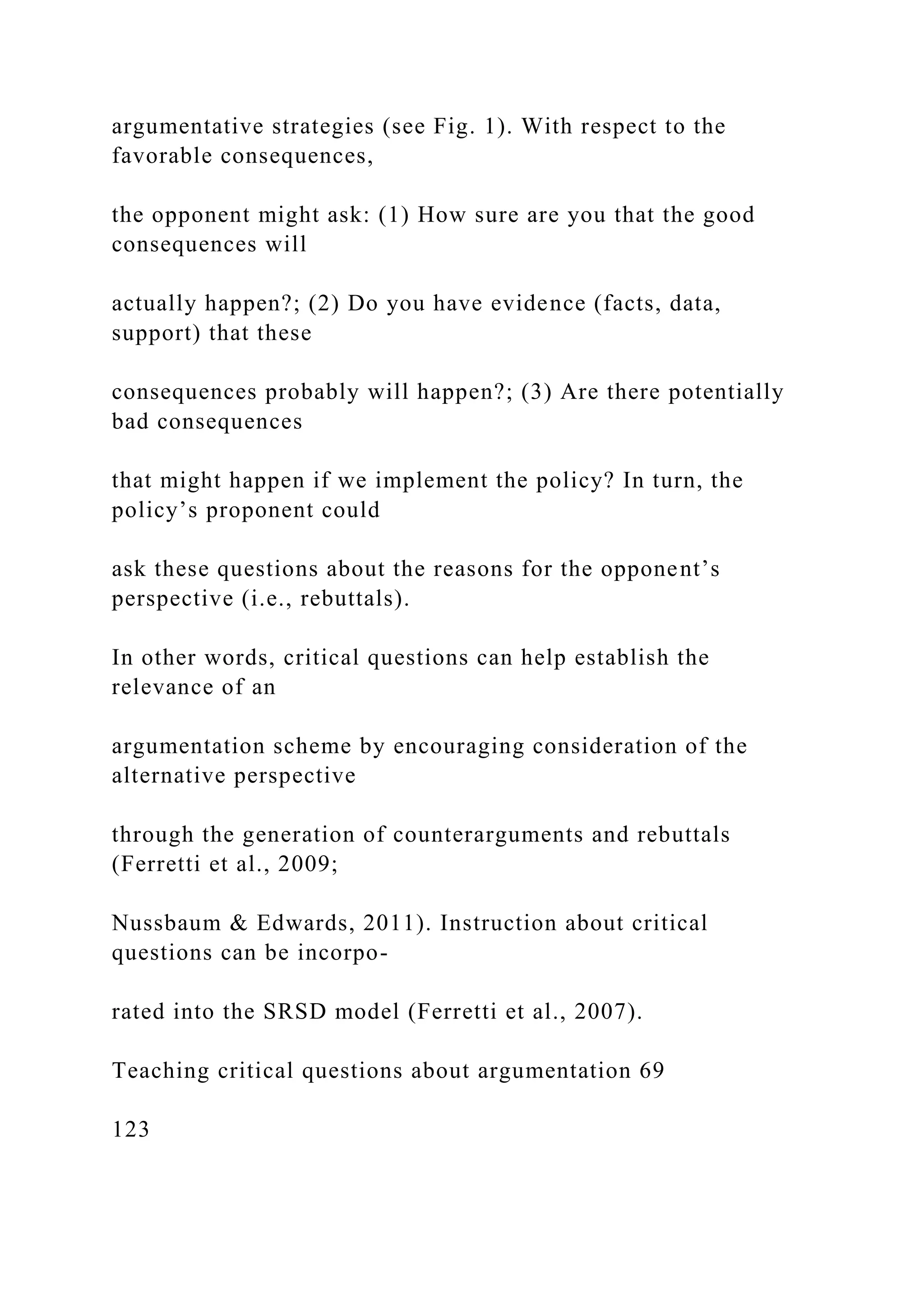 argumentative strategies (see Fig. 1). With respect to the
favorable consequences,
the opponent might ask: (1) How sure are you that the good
consequences will
actually happen?; (2) Do you have evidence (facts, data,
support) that these
consequences probably will happen?; (3) Are there potentially
bad consequences
that might happen if we implement the policy? In turn, the
policy’s proponent could
ask these questions about the reasons for the opponent’s
perspective (i.e., rebuttals).
In other words, critical questions can help establish the
relevance of an
argumentation scheme by encouraging consideration of the
alternative perspective
through the generation of counterarguments and rebuttals
(Ferretti et al., 2009;
Nussbaum & Edwards, 2011). Instruction about critical
questions can be incorpo-
rated into the SRSD model (Ferretti et al., 2007).
Teaching critical questions about argumentation 69
123
 