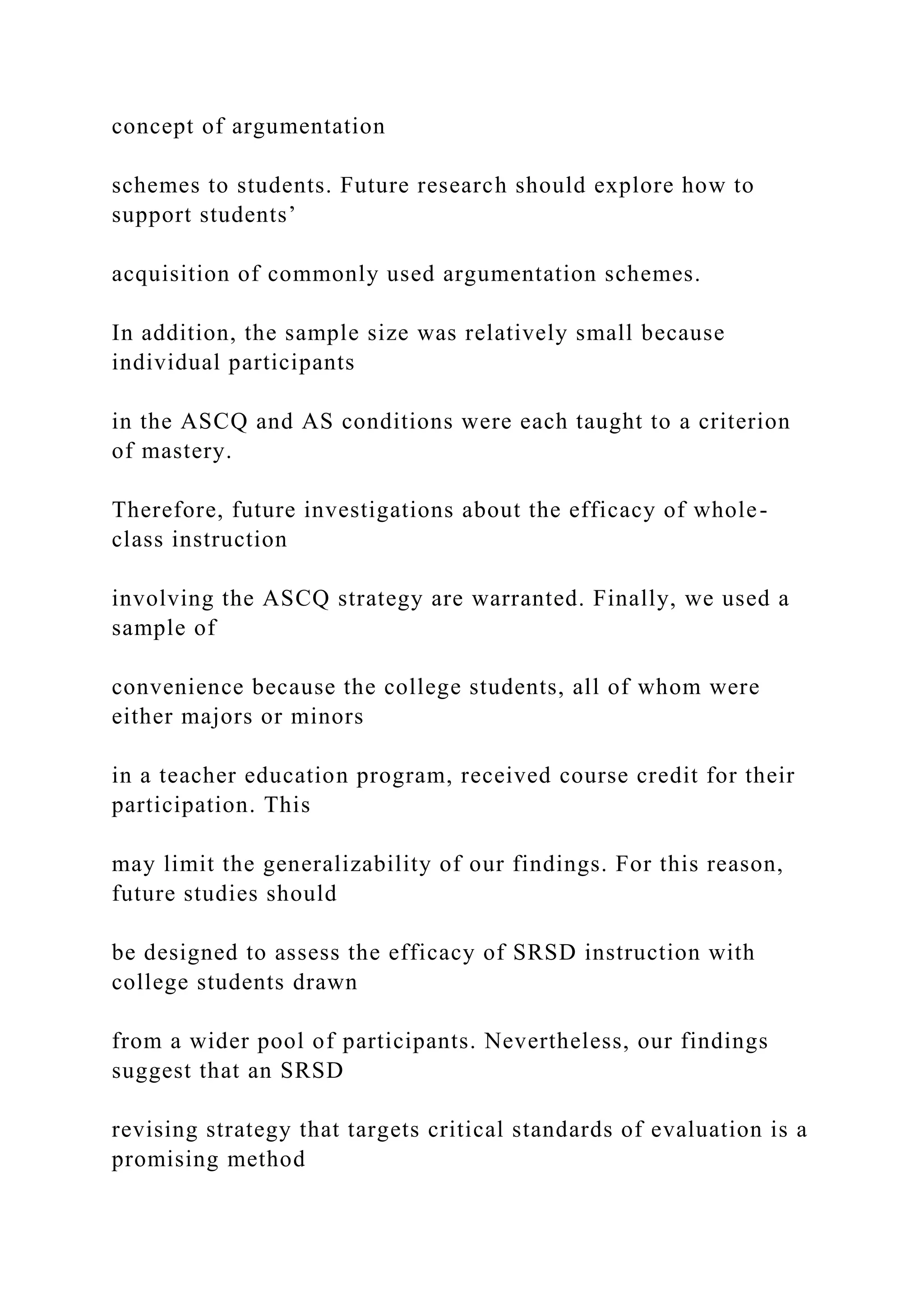 concept of argumentation
schemes to students. Future research should explore how to
support students’
acquisition of commonly used argumentation schemes.
In addition, the sample size was relatively small because
individual participants
in the ASCQ and AS conditions were each taught to a criterion
of mastery.
Therefore, future investigations about the efficacy of whole-
class instruction
involving the ASCQ strategy are warranted. Finally, we used a
sample of
convenience because the college students, all of whom were
either majors or minors
in a teacher education program, received course credit for their
participation. This
may limit the generalizability of our findings. For this reason,
future studies should
be designed to assess the efficacy of SRSD instruction with
college students drawn
from a wider pool of participants. Nevertheless, our findings
suggest that an SRSD
revising strategy that targets critical standards of evaluation is a
promising method
 
