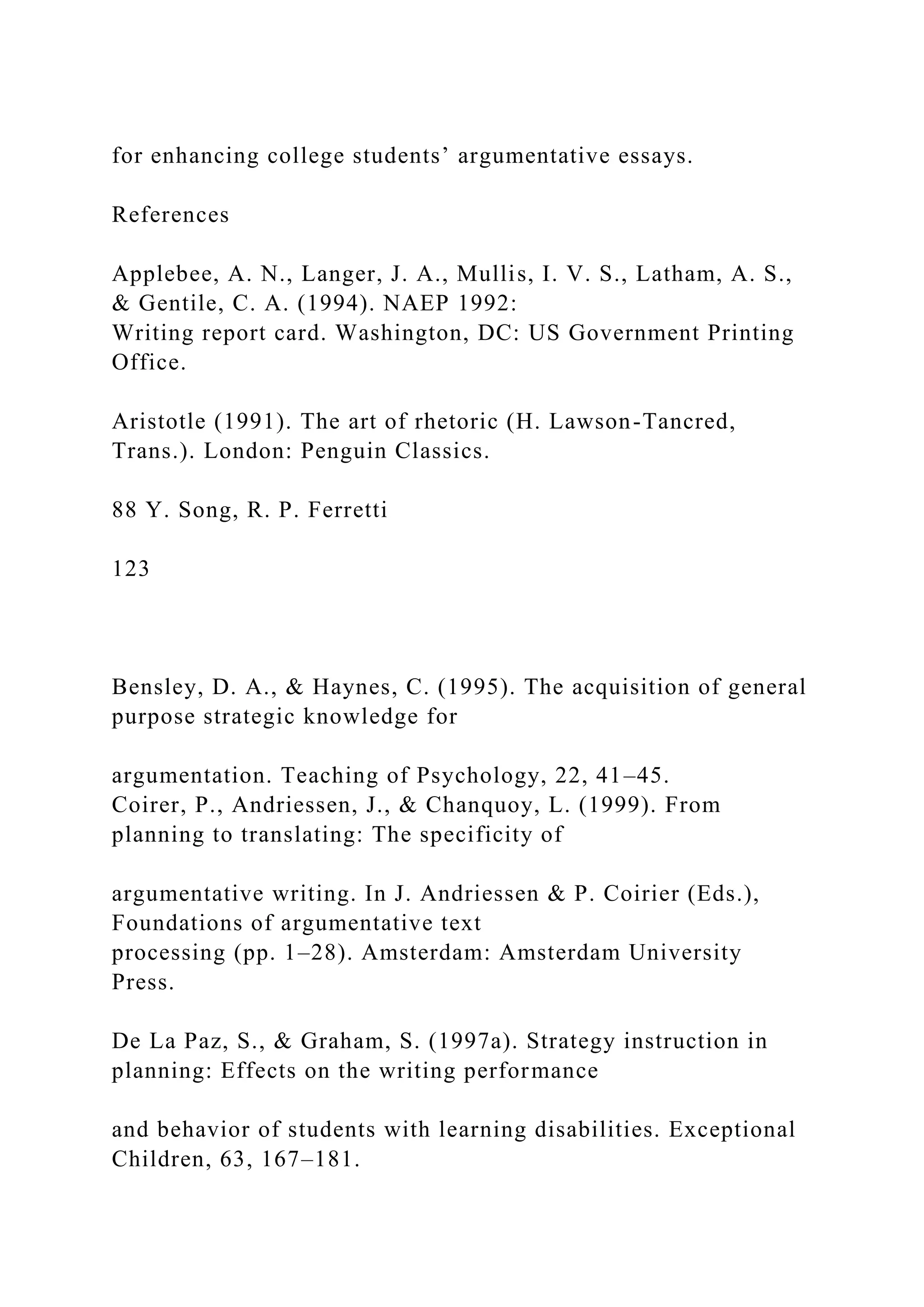 for enhancing college students’ argumentative essays.
References
Applebee, A. N., Langer, J. A., Mullis, I. V. S., Latham, A. S.,
& Gentile, C. A. (1994). NAEP 1992:
Writing report card. Washington, DC: US Government Printing
Office.
Aristotle (1991). The art of rhetoric (H. Lawson-Tancred,
Trans.). London: Penguin Classics.
88 Y. Song, R. P. Ferretti
123
Bensley, D. A., & Haynes, C. (1995). The acquisition of general
purpose strategic knowledge for
argumentation. Teaching of Psychology, 22, 41–45.
Coirer, P., Andriessen, J., & Chanquoy, L. (1999). From
planning to translating: The specificity of
argumentative writing. In J. Andriessen & P. Coirier (Eds.),
Foundations of argumentative text
processing (pp. 1–28). Amsterdam: Amsterdam University
Press.
De La Paz, S., & Graham, S. (1997a). Strategy instruction in
planning: Effects on the writing performance
and behavior of students with learning disabilities. Exceptional
Children, 63, 167–181.
 