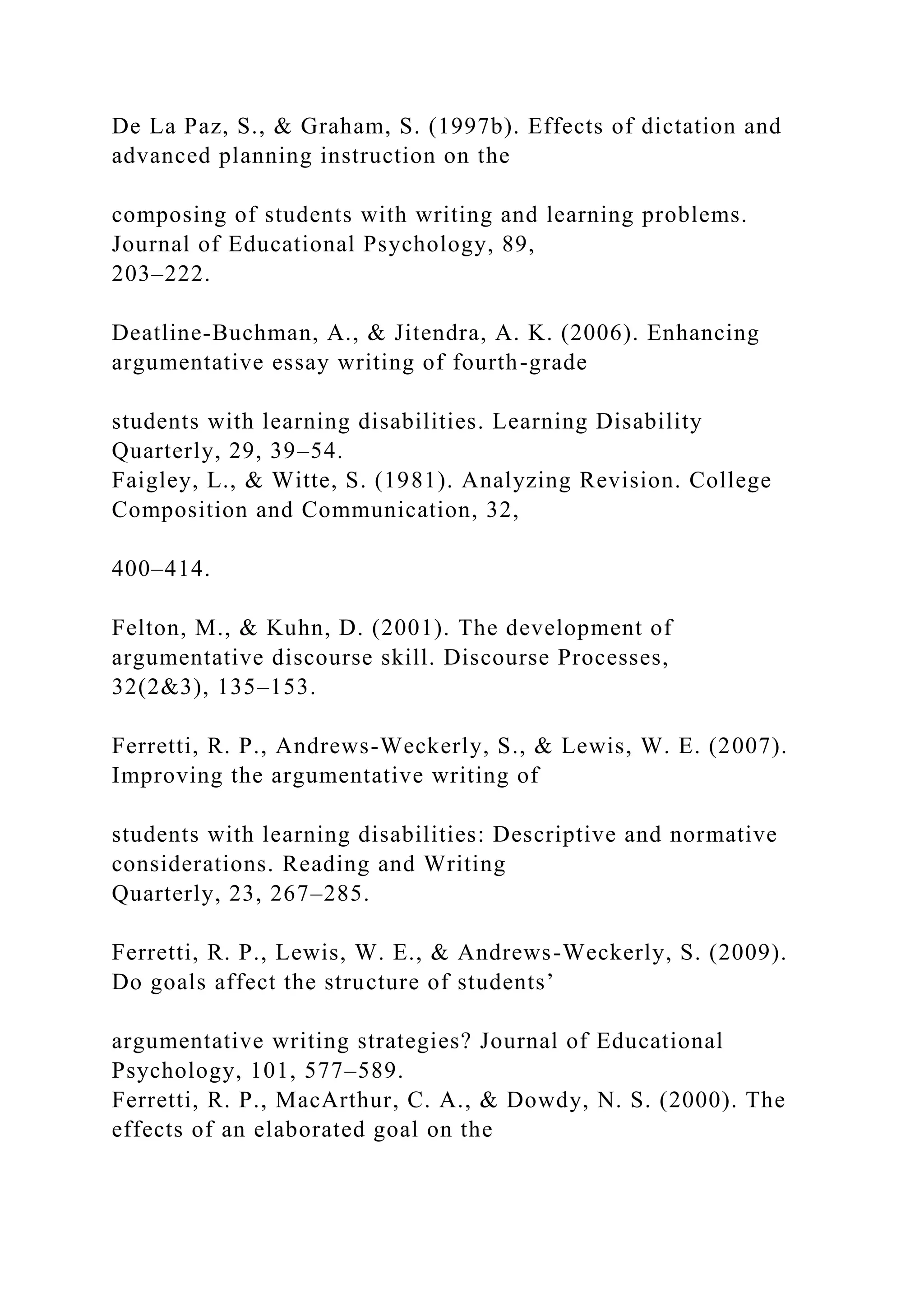 De La Paz, S., & Graham, S. (1997b). Effects of dictation and
advanced planning instruction on the
composing of students with writing and learning problems.
Journal of Educational Psychology, 89,
203–222.
Deatline-Buchman, A., & Jitendra, A. K. (2006). Enhancing
argumentative essay writing of fourth-grade
students with learning disabilities. Learning Disability
Quarterly, 29, 39–54.
Faigley, L., & Witte, S. (1981). Analyzing Revision. College
Composition and Communication, 32,
400–414.
Felton, M., & Kuhn, D. (2001). The development of
argumentative discourse skill. Discourse Processes,
32(2&3), 135–153.
Ferretti, R. P., Andrews-Weckerly, S., & Lewis, W. E. (2007).
Improving the argumentative writing of
students with learning disabilities: Descriptive and normative
considerations. Reading and Writing
Quarterly, 23, 267–285.
Ferretti, R. P., Lewis, W. E., & Andrews-Weckerly, S. (2009).
Do goals affect the structure of students’
argumentative writing strategies? Journal of Educational
Psychology, 101, 577–589.
Ferretti, R. P., MacArthur, C. A., & Dowdy, N. S. (2000). The
effects of an elaborated goal on the
 