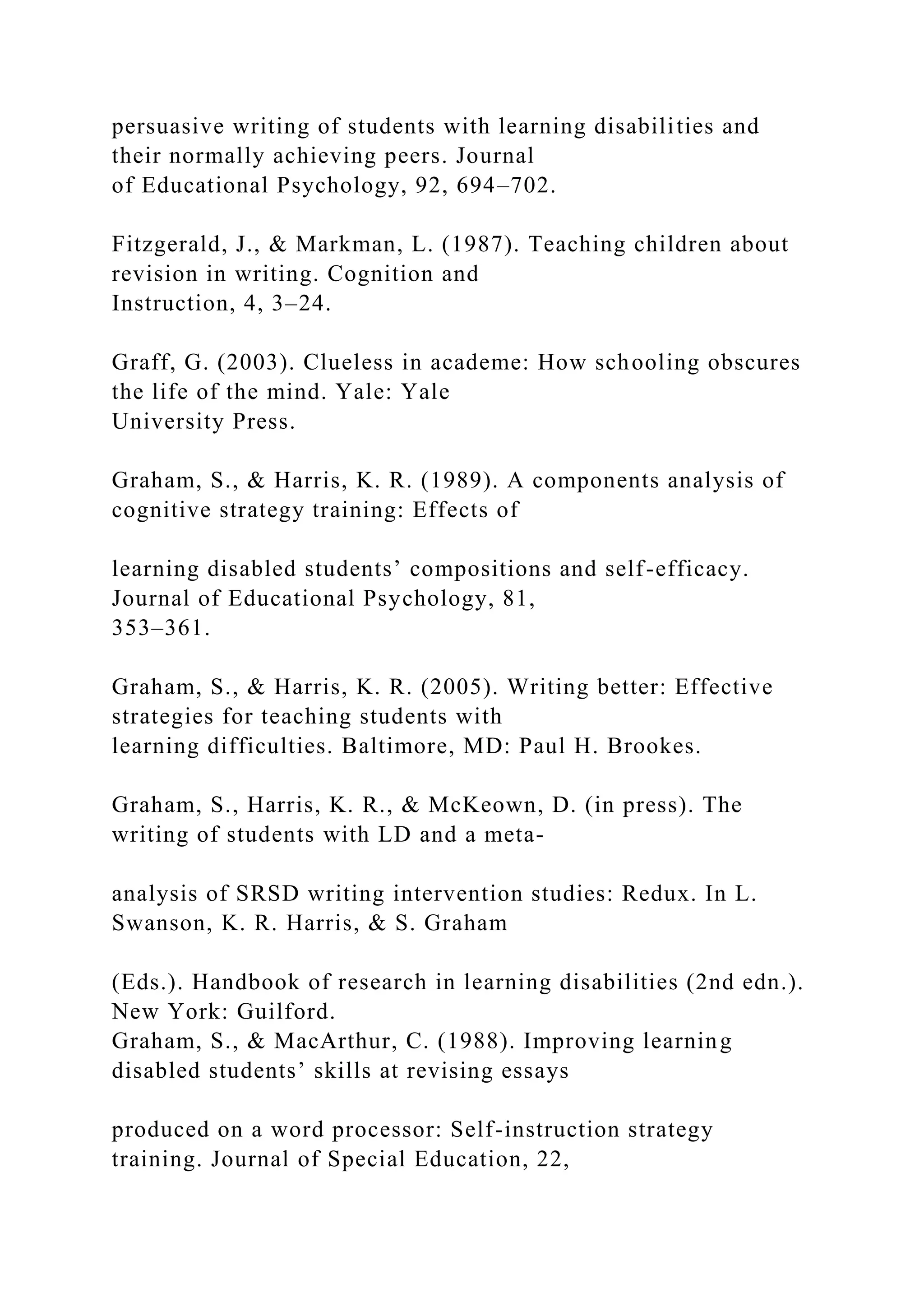 persuasive writing of students with learning disabilities and
their normally achieving peers. Journal
of Educational Psychology, 92, 694–702.
Fitzgerald, J., & Markman, L. (1987). Teaching children about
revision in writing. Cognition and
Instruction, 4, 3–24.
Graff, G. (2003). Clueless in academe: How schooling obscures
the life of the mind. Yale: Yale
University Press.
Graham, S., & Harris, K. R. (1989). A components analysis of
cognitive strategy training: Effects of
learning disabled students’ compositions and self-efficacy.
Journal of Educational Psychology, 81,
353–361.
Graham, S., & Harris, K. R. (2005). Writing better: Effective
strategies for teaching students with
learning difficulties. Baltimore, MD: Paul H. Brookes.
Graham, S., Harris, K. R., & McKeown, D. (in press). The
writing of students with LD and a meta-
analysis of SRSD writing intervention studies: Redux. In L.
Swanson, K. R. Harris, & S. Graham
(Eds.). Handbook of research in learning disabilities (2nd edn.).
New York: Guilford.
Graham, S., & MacArthur, C. (1988). Improving learning
disabled students’ skills at revising essays
produced on a word processor: Self-instruction strategy
training. Journal of Special Education, 22,
 