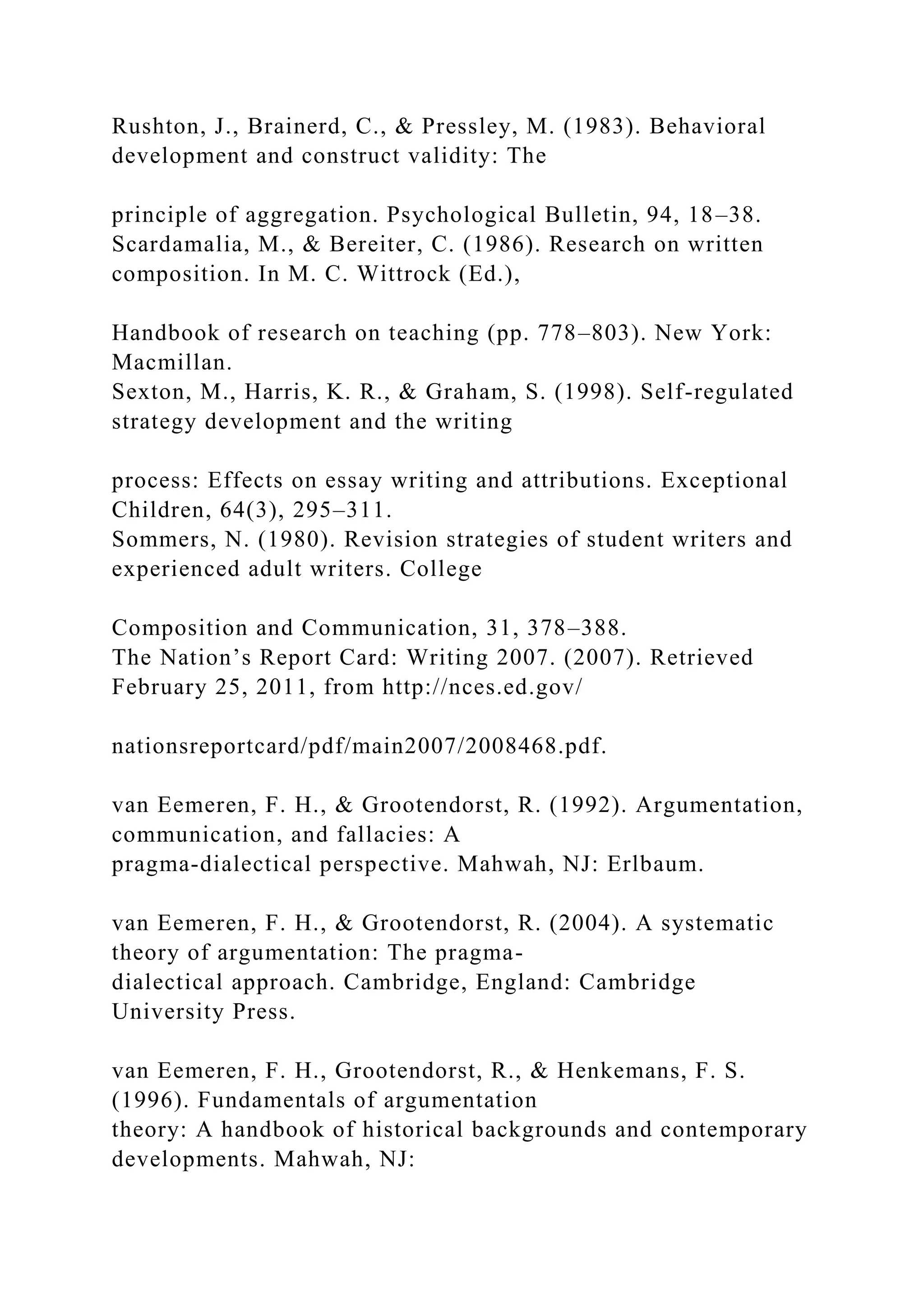 Rushton, J., Brainerd, C., & Pressley, M. (1983). Behavioral
development and construct validity: The
principle of aggregation. Psychological Bulletin, 94, 18–38.
Scardamalia, M., & Bereiter, C. (1986). Research on written
composition. In M. C. Wittrock (Ed.),
Handbook of research on teaching (pp. 778–803). New York:
Macmillan.
Sexton, M., Harris, K. R., & Graham, S. (1998). Self-regulated
strategy development and the writing
process: Effects on essay writing and attributions. Exceptional
Children, 64(3), 295–311.
Sommers, N. (1980). Revision strategies of student writers and
experienced adult writers. College
Composition and Communication, 31, 378–388.
The Nation’s Report Card: Writing 2007. (2007). Retrieved
February 25, 2011, from http://nces.ed.gov/
nationsreportcard/pdf/main2007/2008468.pdf.
van Eemeren, F. H., & Grootendorst, R. (1992). Argumentation,
communication, and fallacies: A
pragma-dialectical perspective. Mahwah, NJ: Erlbaum.
van Eemeren, F. H., & Grootendorst, R. (2004). A systematic
theory of argumentation: The pragma-
dialectical approach. Cambridge, England: Cambridge
University Press.
van Eemeren, F. H., Grootendorst, R., & Henkemans, F. S.
(1996). Fundamentals of argumentation
theory: A handbook of historical backgrounds and contemporary
developments. Mahwah, NJ:
 