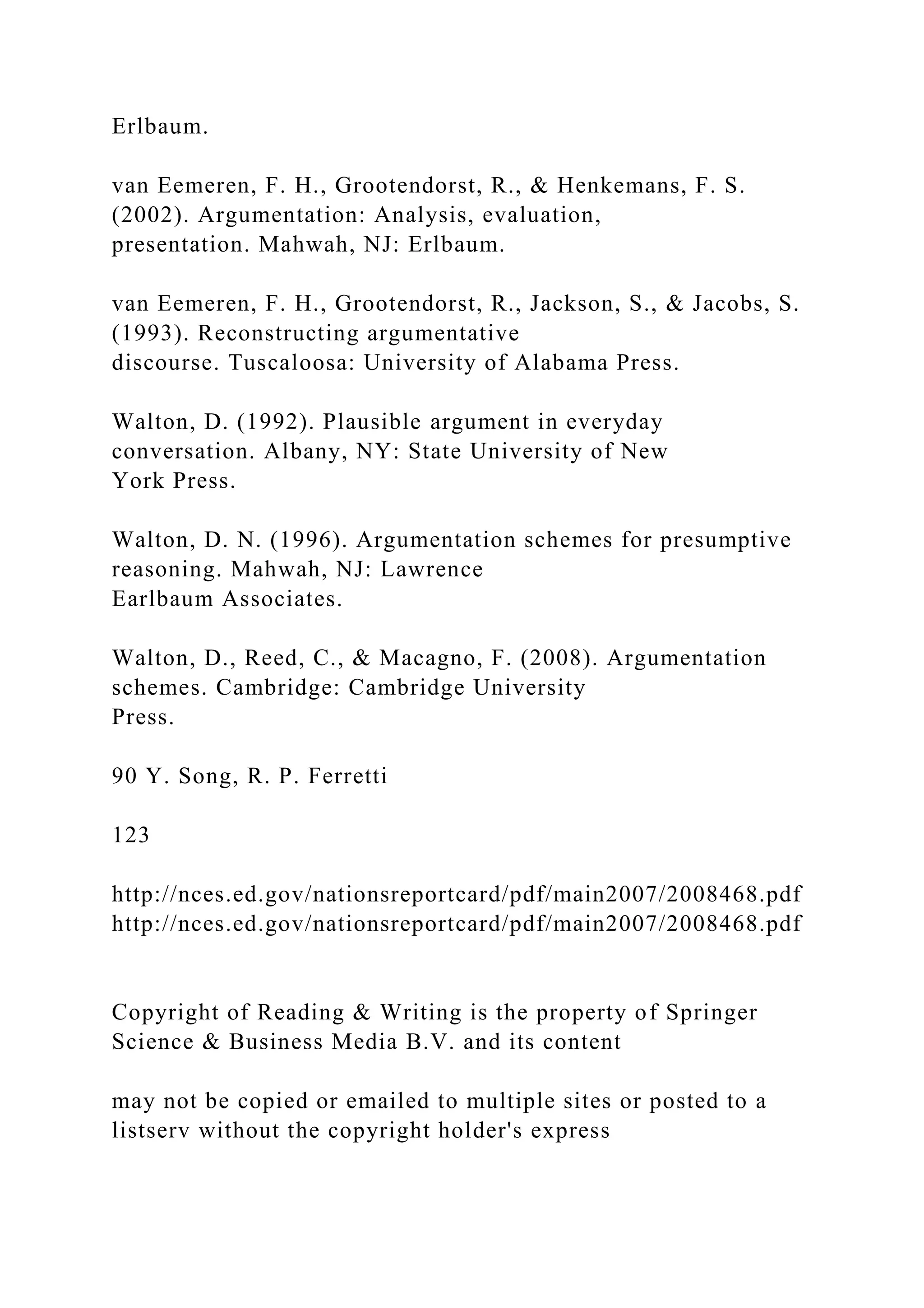 Erlbaum.
van Eemeren, F. H., Grootendorst, R., & Henkemans, F. S.
(2002). Argumentation: Analysis, evaluation,
presentation. Mahwah, NJ: Erlbaum.
van Eemeren, F. H., Grootendorst, R., Jackson, S., & Jacobs, S.
(1993). Reconstructing argumentative
discourse. Tuscaloosa: University of Alabama Press.
Walton, D. (1992). Plausible argument in everyday
conversation. Albany, NY: State University of New
York Press.
Walton, D. N. (1996). Argumentation schemes for presumptive
reasoning. Mahwah, NJ: Lawrence
Earlbaum Associates.
Walton, D., Reed, C., & Macagno, F. (2008). Argumentation
schemes. Cambridge: Cambridge University
Press.
90 Y. Song, R. P. Ferretti
123
http://nces.ed.gov/nationsreportcard/pdf/main2007/2008468.pdf
http://nces.ed.gov/nationsreportcard/pdf/main2007/2008468.pdf
Copyright of Reading & Writing is the property of Springer
Science & Business Media B.V. and its content
may not be copied or emailed to multiple sites or posted to a
listserv without the copyright holder's express
 