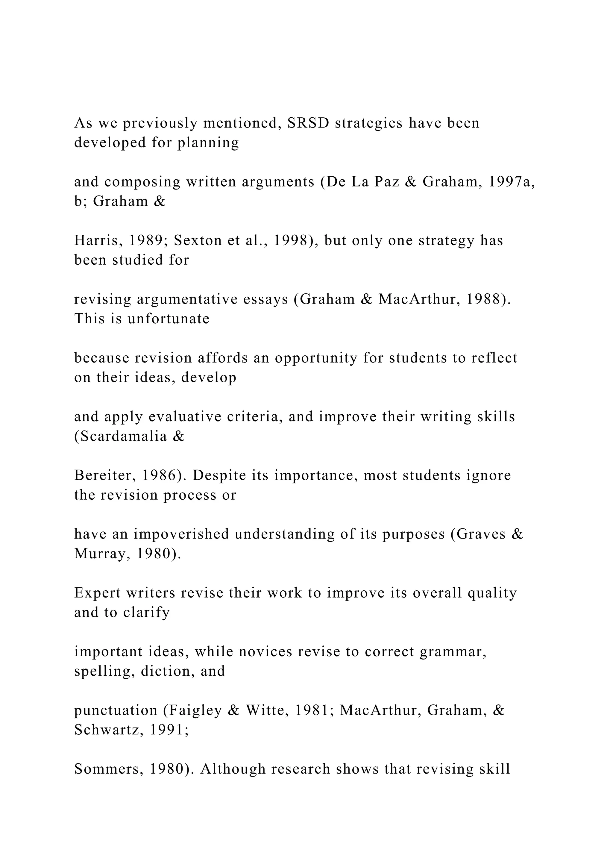 As we previously mentioned, SRSD strategies have been
developed for planning
and composing written arguments (De La Paz & Graham, 1997a,
b; Graham &
Harris, 1989; Sexton et al., 1998), but only one strategy has
been studied for
revising argumentative essays (Graham & MacArthur, 1988).
This is unfortunate
because revision affords an opportunity for students to reflect
on their ideas, develop
and apply evaluative criteria, and improve their writing skills
(Scardamalia &
Bereiter, 1986). Despite its importance, most students ignore
the revision process or
have an impoverished understanding of its purposes (Graves &
Murray, 1980).
Expert writers revise their work to improve its overall quality
and to clarify
important ideas, while novices revise to correct grammar,
spelling, diction, and
punctuation (Faigley & Witte, 1981; MacArthur, Graham, &
Schwartz, 1991;
Sommers, 1980). Although research shows that revising skill
 
