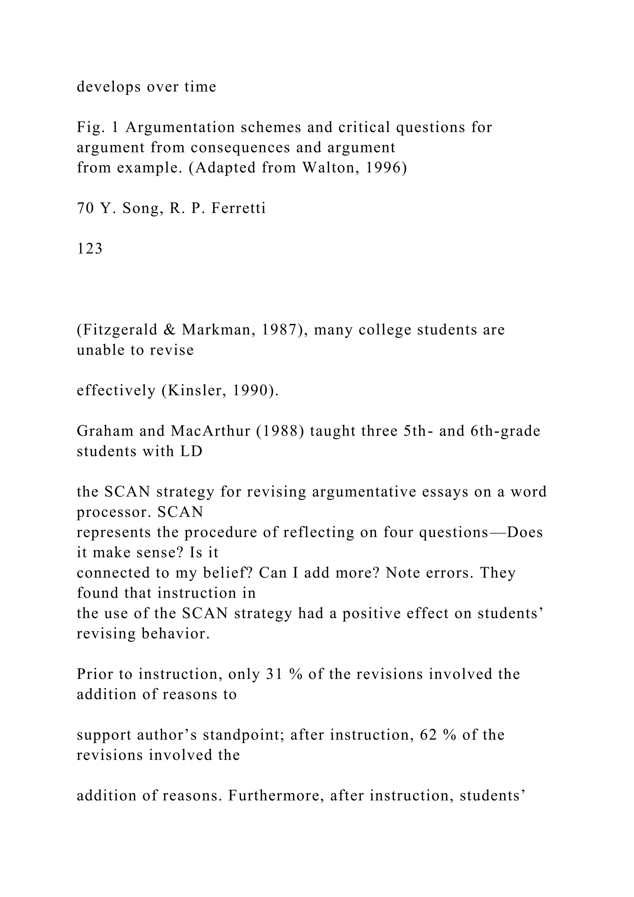 develops over time
Fig. 1 Argumentation schemes and critical questions for
argument from consequences and argument
from example. (Adapted from Walton, 1996)
70 Y. Song, R. P. Ferretti
123
(Fitzgerald & Markman, 1987), many college students are
unable to revise
effectively (Kinsler, 1990).
Graham and MacArthur (1988) taught three 5th- and 6th-grade
students with LD
the SCAN strategy for revising argumentative essays on a word
processor. SCAN
represents the procedure of reflecting on four questions—Does
it make sense? Is it
connected to my belief? Can I add more? Note errors. They
found that instruction in
the use of the SCAN strategy had a positive effect on students’
revising behavior.
Prior to instruction, only 31 % of the revisions involved the
addition of reasons to
support author’s standpoint; after instruction, 62 % of the
revisions involved the
addition of reasons. Furthermore, after instruction, students’
 