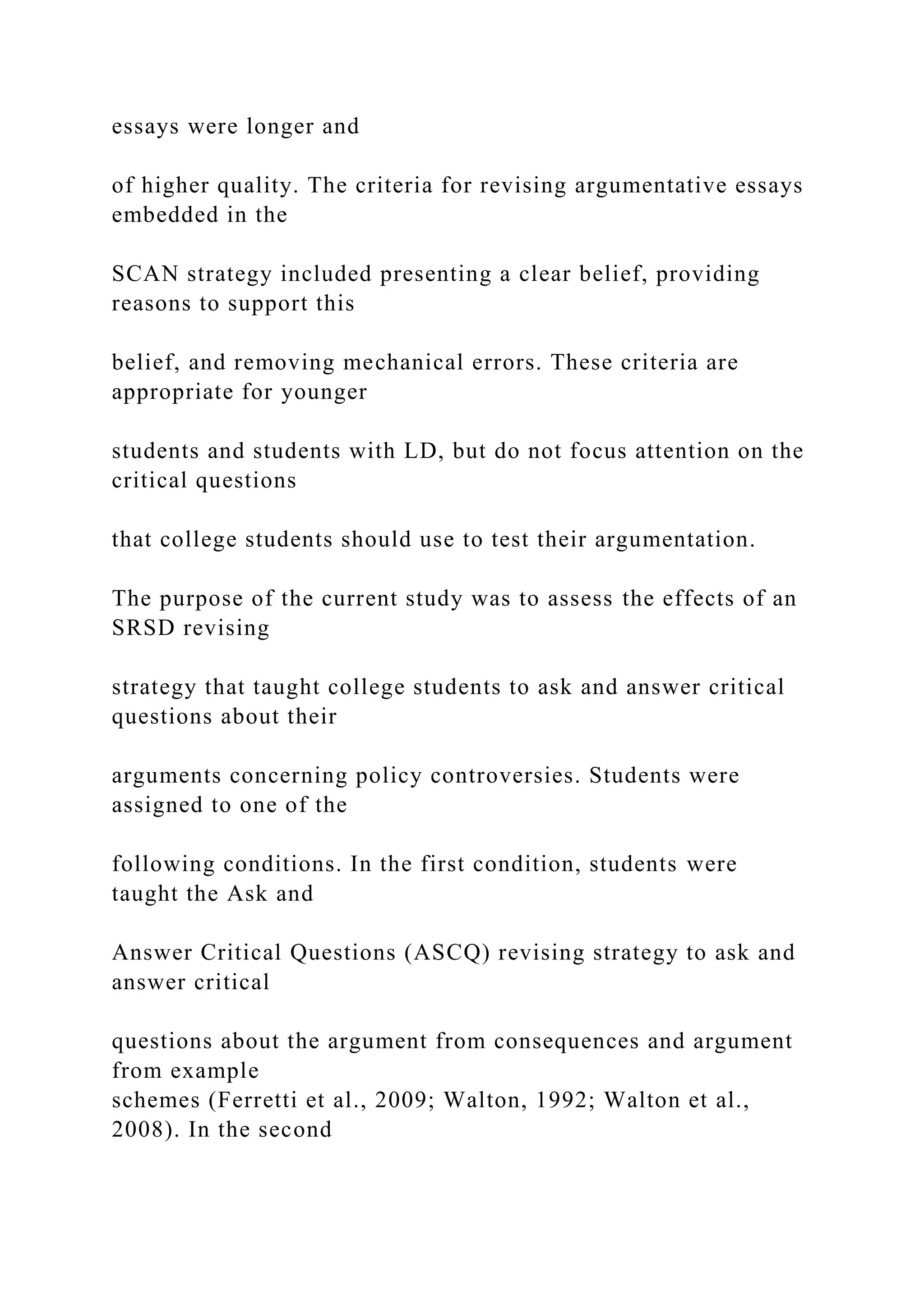 essays were longer and
of higher quality. The criteria for revising argumentative essays
embedded in the
SCAN strategy included presenting a clear belief, providing
reasons to support this
belief, and removing mechanical errors. These criteria are
appropriate for younger
students and students with LD, but do not focus attention on the
critical questions
that college students should use to test their argumentation.
The purpose of the current study was to assess the effects of an
SRSD revising
strategy that taught college students to ask and answer critical
questions about their
arguments concerning policy controversies. Students were
assigned to one of the
following conditions. In the first condition, students were
taught the Ask and
Answer Critical Questions (ASCQ) revising strategy to ask and
answer critical
questions about the argument from consequences and argument
from example
schemes (Ferretti et al., 2009; Walton, 1992; Walton et al.,
2008). In the second
 
