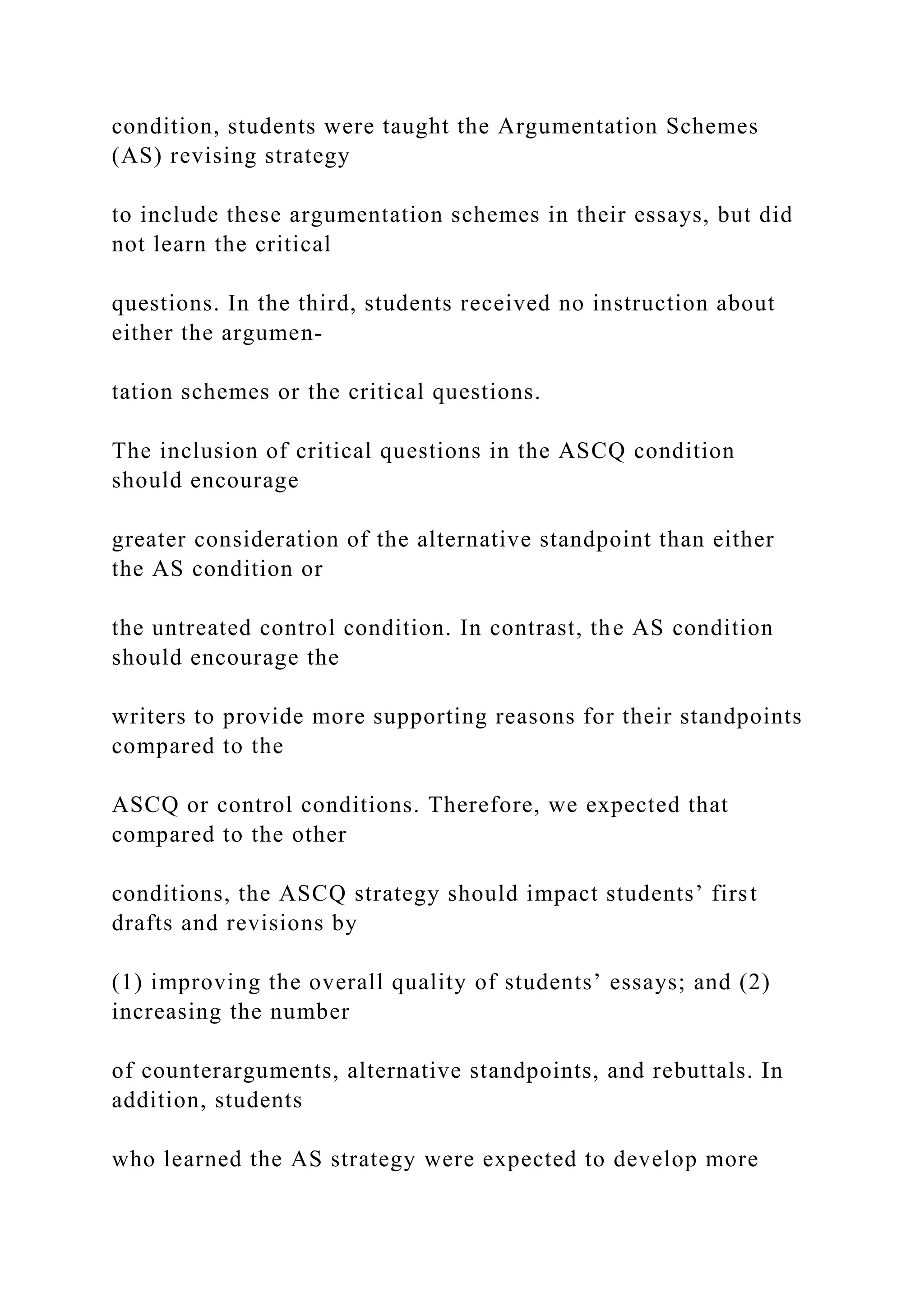 condition, students were taught the Argumentation Schemes
(AS) revising strategy
to include these argumentation schemes in their essays, but did
not learn the critical
questions. In the third, students received no instruction about
either the argumen-
tation schemes or the critical questions.
The inclusion of critical questions in the ASCQ condition
should encourage
greater consideration of the alternative standpoint than either
the AS condition or
the untreated control condition. In contrast, the AS condition
should encourage the
writers to provide more supporting reasons for their standpoints
compared to the
ASCQ or control conditions. Therefore, we expected that
compared to the other
conditions, the ASCQ strategy should impact students’ first
drafts and revisions by
(1) improving the overall quality of students’ essays; and (2)
increasing the number
of counterarguments, alternative standpoints, and rebuttals. In
addition, students
who learned the AS strategy were expected to develop more
 