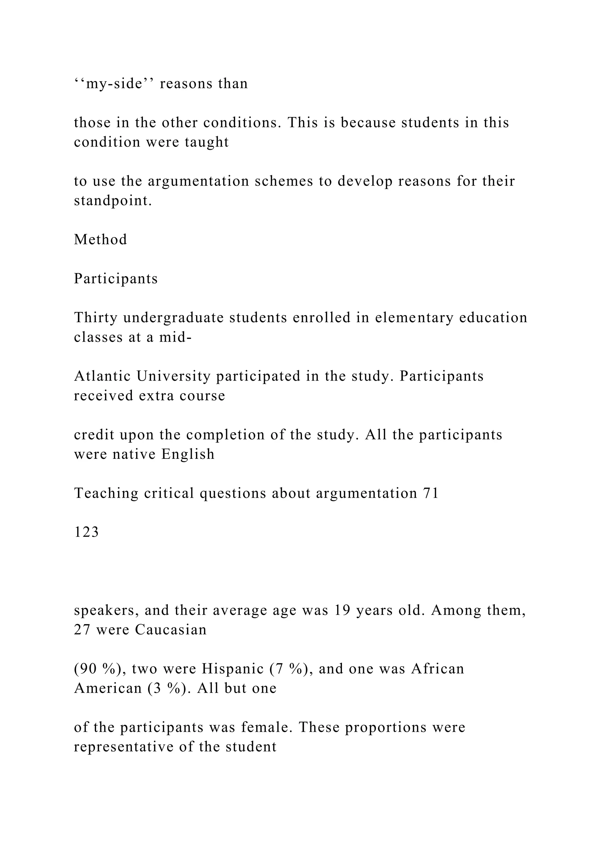 ‘‘my-side’’ reasons than
those in the other conditions. This is because students in this
condition were taught
to use the argumentation schemes to develop reasons for their
standpoint.
Method
Participants
Thirty undergraduate students enrolled in elementary education
classes at a mid-
Atlantic University participated in the study. Participants
received extra course
credit upon the completion of the study. All the participants
were native English
Teaching critical questions about argumentation 71
123
speakers, and their average age was 19 years old. Among them,
27 were Caucasian
(90 %), two were Hispanic (7 %), and one was African
American (3 %). All but one
of the participants was female. These proportions were
representative of the student
 