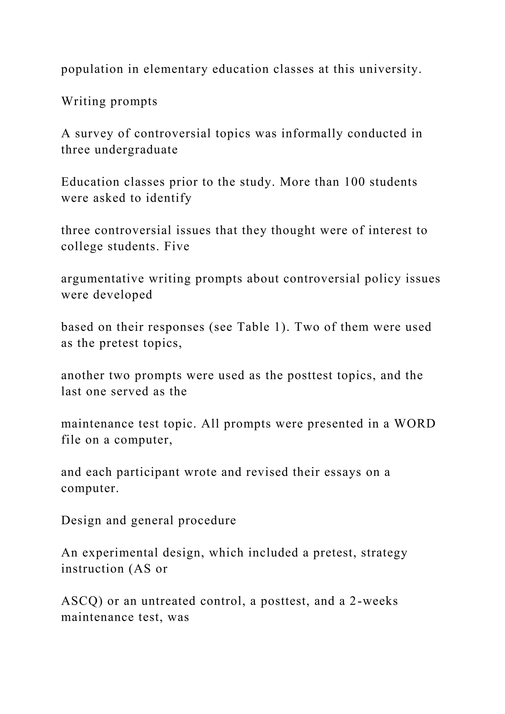 population in elementary education classes at this university.
Writing prompts
A survey of controversial topics was informally conducted in
three undergraduate
Education classes prior to the study. More than 100 students
were asked to identify
three controversial issues that they thought were of interest to
college students. Five
argumentative writing prompts about controversial policy issues
were developed
based on their responses (see Table 1). Two of them were used
as the pretest topics,
another two prompts were used as the posttest topics, and the
last one served as the
maintenance test topic. All prompts were presented in a WORD
file on a computer,
and each participant wrote and revised their essays on a
computer.
Design and general procedure
An experimental design, which included a pretest, strategy
instruction (AS or
ASCQ) or an untreated control, a posttest, and a 2-weeks
maintenance test, was
 