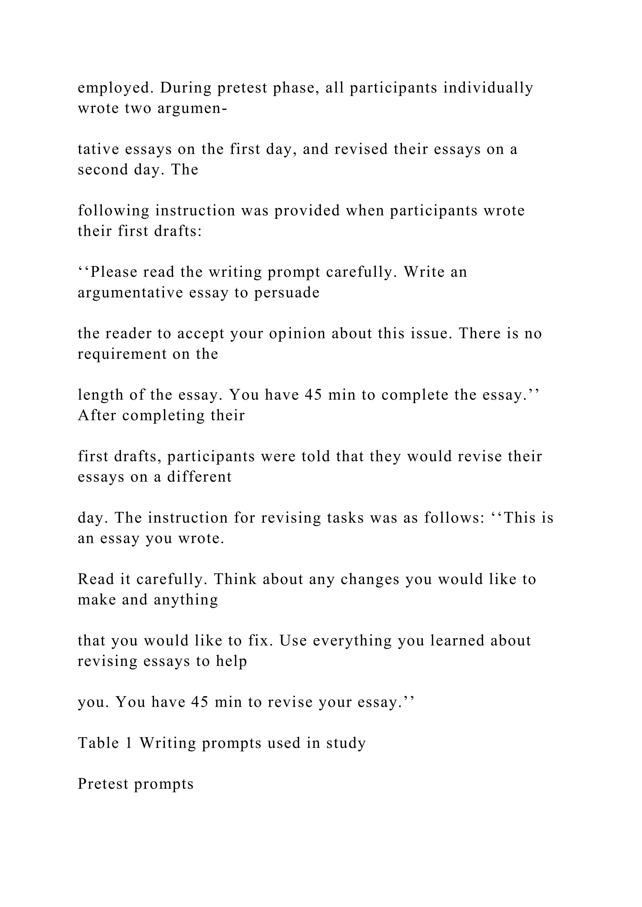 employed. During pretest phase, all participants individually
wrote two argumen-
tative essays on the first day, and revised their essays on a
second day. The
following instruction was provided when participants wrote
their first drafts:
‘‘Please read the writing prompt carefully. Write an
argumentative essay to persuade
the reader to accept your opinion about this issue. There is no
requirement on the
length of the essay. You have 45 min to complete the essay.’’
After completing their
first drafts, participants were told that they would revise their
essays on a different
day. The instruction for revising tasks was as follows: ‘‘This is
an essay you wrote.
Read it carefully. Think about any changes you would like to
make and anything
that you would like to fix. Use everything you learned about
revising essays to help
you. You have 45 min to revise your essay.’’
Table 1 Writing prompts used in study
Pretest prompts
 