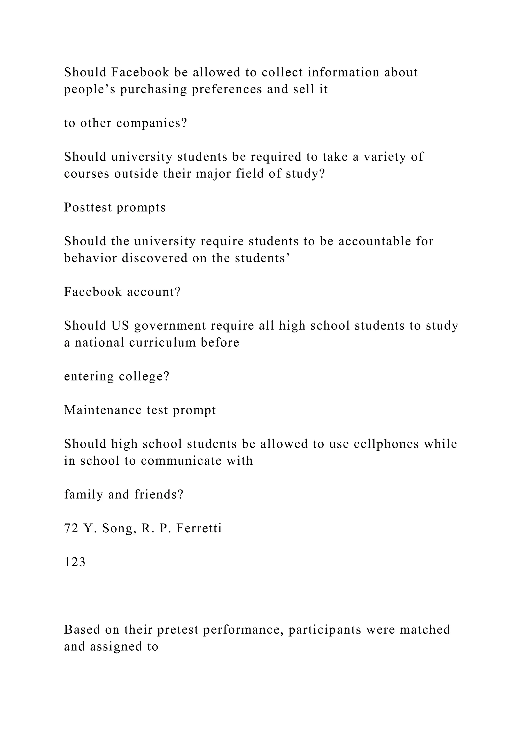 Should Facebook be allowed to collect information about
people’s purchasing preferences and sell it
to other companies?
Should university students be required to take a variety of
courses outside their major field of study?
Posttest prompts
Should the university require students to be accountable for
behavior discovered on the students’
Facebook account?
Should US government require all high school students to study
a national curriculum before
entering college?
Maintenance test prompt
Should high school students be allowed to use cellphones while
in school to communicate with
family and friends?
72 Y. Song, R. P. Ferretti
123
Based on their pretest performance, participants were matched
and assigned to
 