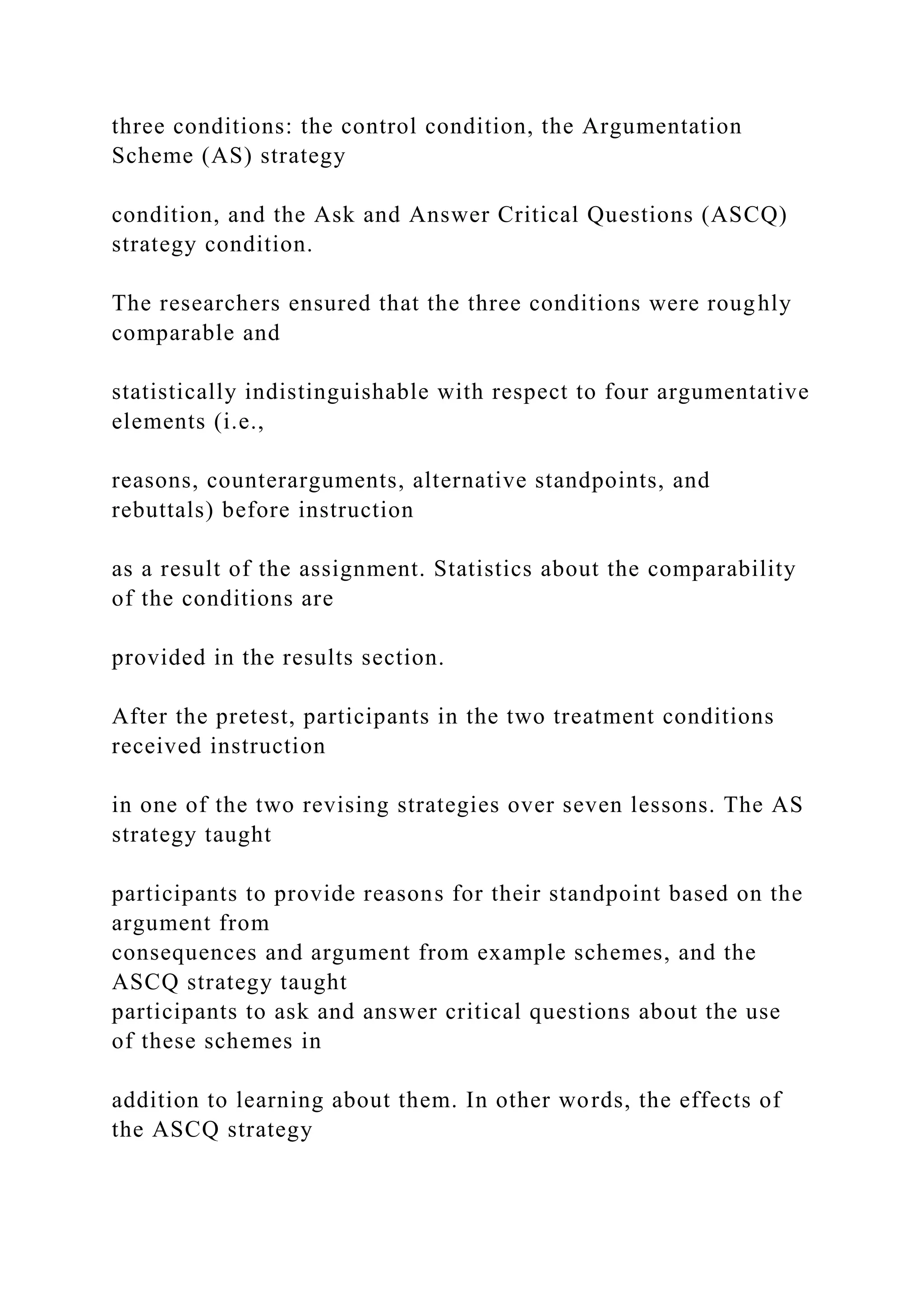 three conditions: the control condition, the Argumentation
Scheme (AS) strategy
condition, and the Ask and Answer Critical Questions (ASCQ)
strategy condition.
The researchers ensured that the three conditions were roughly
comparable and
statistically indistinguishable with respect to four argumentative
elements (i.e.,
reasons, counterarguments, alternative standpoints, and
rebuttals) before instruction
as a result of the assignment. Statistics about the comparability
of the conditions are
provided in the results section.
After the pretest, participants in the two treatment conditions
received instruction
in one of the two revising strategies over seven lessons. The AS
strategy taught
participants to provide reasons for their standpoint based on the
argument from
consequences and argument from example schemes, and the
ASCQ strategy taught
participants to ask and answer critical questions about the use
of these schemes in
addition to learning about them. In other words, the effects of
the ASCQ strategy
 