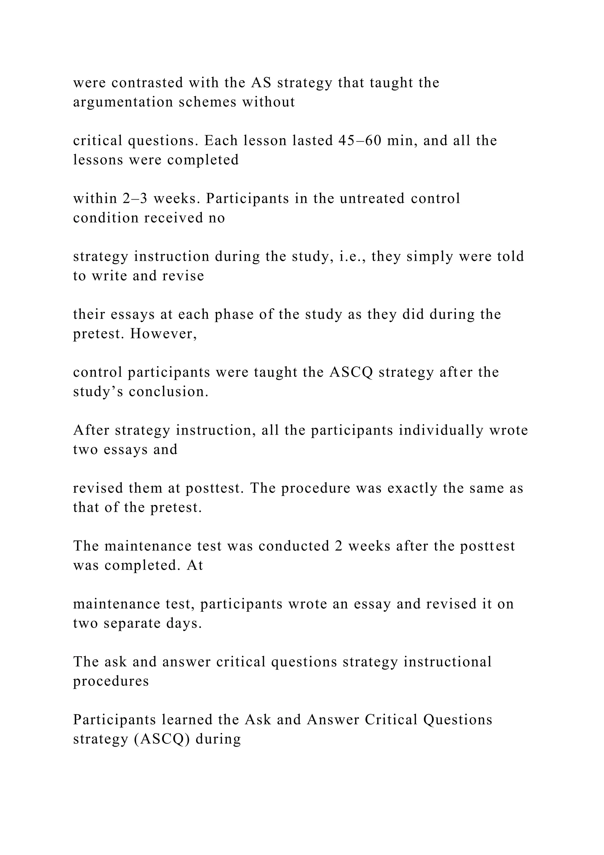 were contrasted with the AS strategy that taught the
argumentation schemes without
critical questions. Each lesson lasted 45–60 min, and all the
lessons were completed
within 2–3 weeks. Participants in the untreated control
condition received no
strategy instruction during the study, i.e., they simply were told
to write and revise
their essays at each phase of the study as they did during the
pretest. However,
control participants were taught the ASCQ strategy after the
study’s conclusion.
After strategy instruction, all the participants individually wrote
two essays and
revised them at posttest. The procedure was exactly the same as
that of the pretest.
The maintenance test was conducted 2 weeks after the posttest
was completed. At
maintenance test, participants wrote an essay and revised it on
two separate days.
The ask and answer critical questions strategy instructional
procedures
Participants learned the Ask and Answer Critical Questions
strategy (ASCQ) during
 