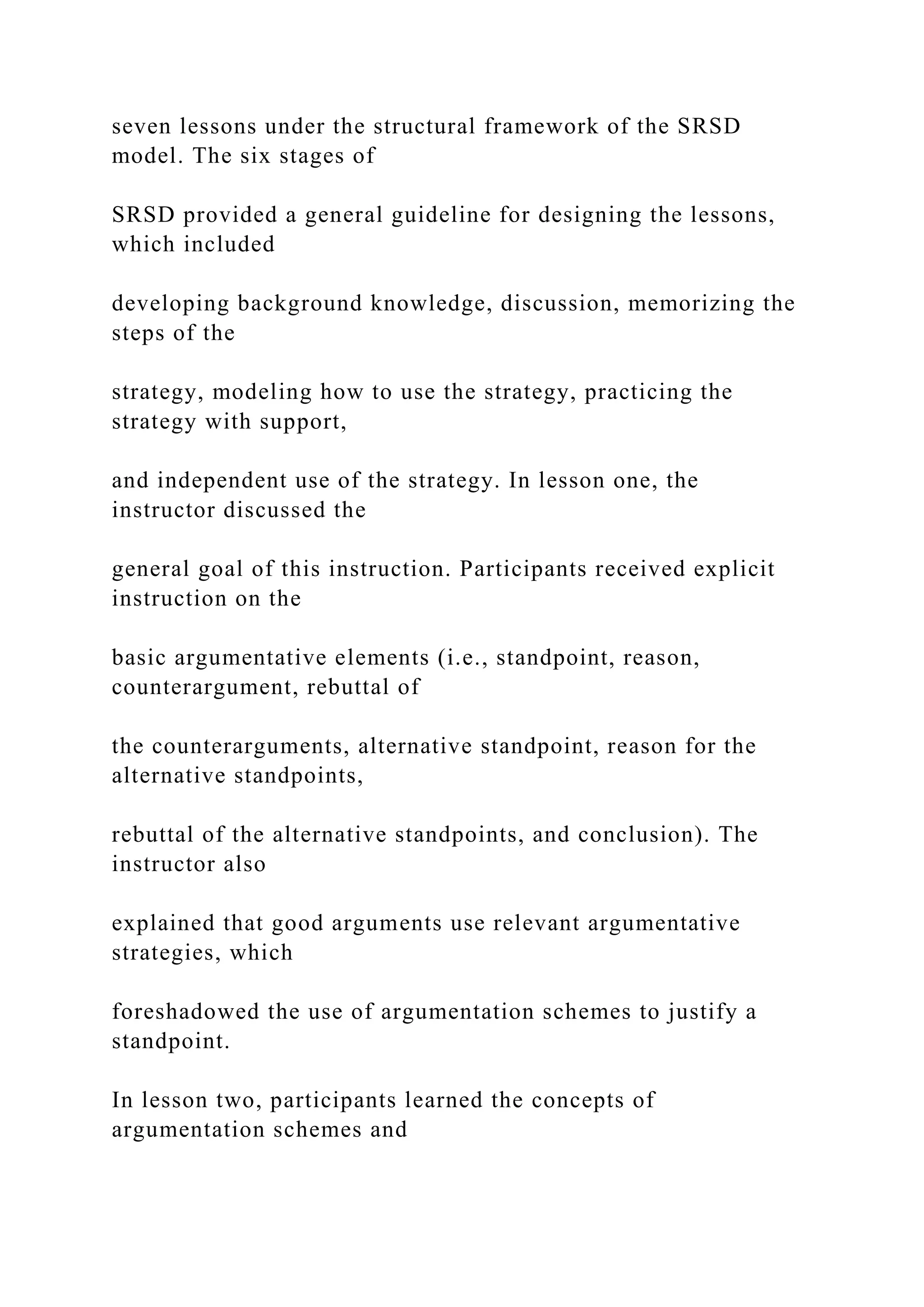 seven lessons under the structural framework of the SRSD
model. The six stages of
SRSD provided a general guideline for designing the lessons,
which included
developing background knowledge, discussion, memorizing the
steps of the
strategy, modeling how to use the strategy, practicing the
strategy with support,
and independent use of the strategy. In lesson one, the
instructor discussed the
general goal of this instruction. Participants received explicit
instruction on the
basic argumentative elements (i.e., standpoint, reason,
counterargument, rebuttal of
the counterarguments, alternative standpoint, reason for the
alternative standpoints,
rebuttal of the alternative standpoints, and conclusion). The
instructor also
explained that good arguments use relevant argumentative
strategies, which
foreshadowed the use of argumentation schemes to justify a
standpoint.
In lesson two, participants learned the concepts of
argumentation schemes and
 