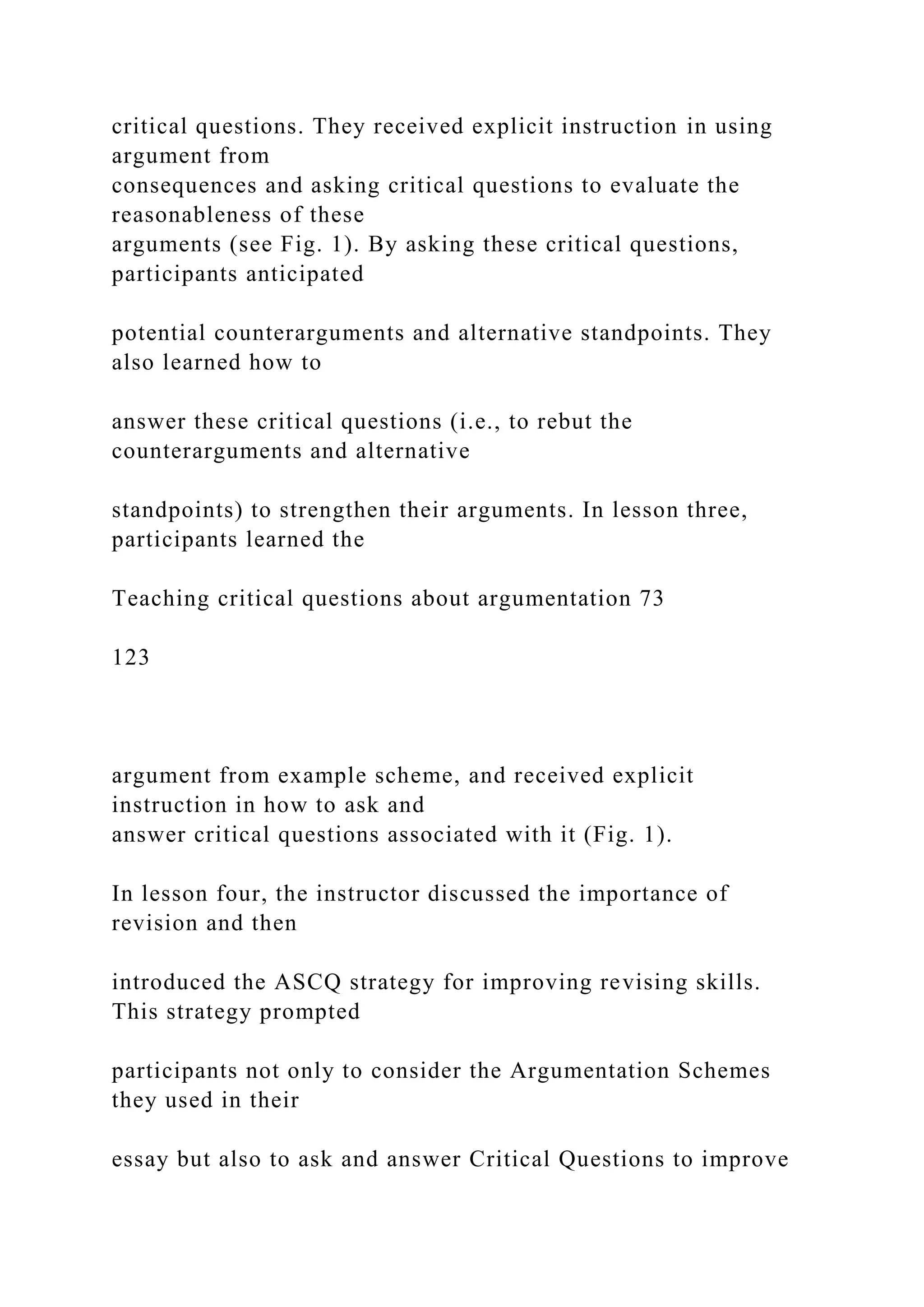 critical questions. They received explicit instruction in using
argument from
consequences and asking critical questions to evaluate the
reasonableness of these
arguments (see Fig. 1). By asking these critical questions,
participants anticipated
potential counterarguments and alternative standpoints. They
also learned how to
answer these critical questions (i.e., to rebut the
counterarguments and alternative
standpoints) to strengthen their arguments. In lesson three,
participants learned the
Teaching critical questions about argumentation 73
123
argument from example scheme, and received explicit
instruction in how to ask and
answer critical questions associated with it (Fig. 1).
In lesson four, the instructor discussed the importance of
revision and then
introduced the ASCQ strategy for improving revising skills.
This strategy prompted
participants not only to consider the Argumentation Schemes
they used in their
essay but also to ask and answer Critical Questions to improve
 