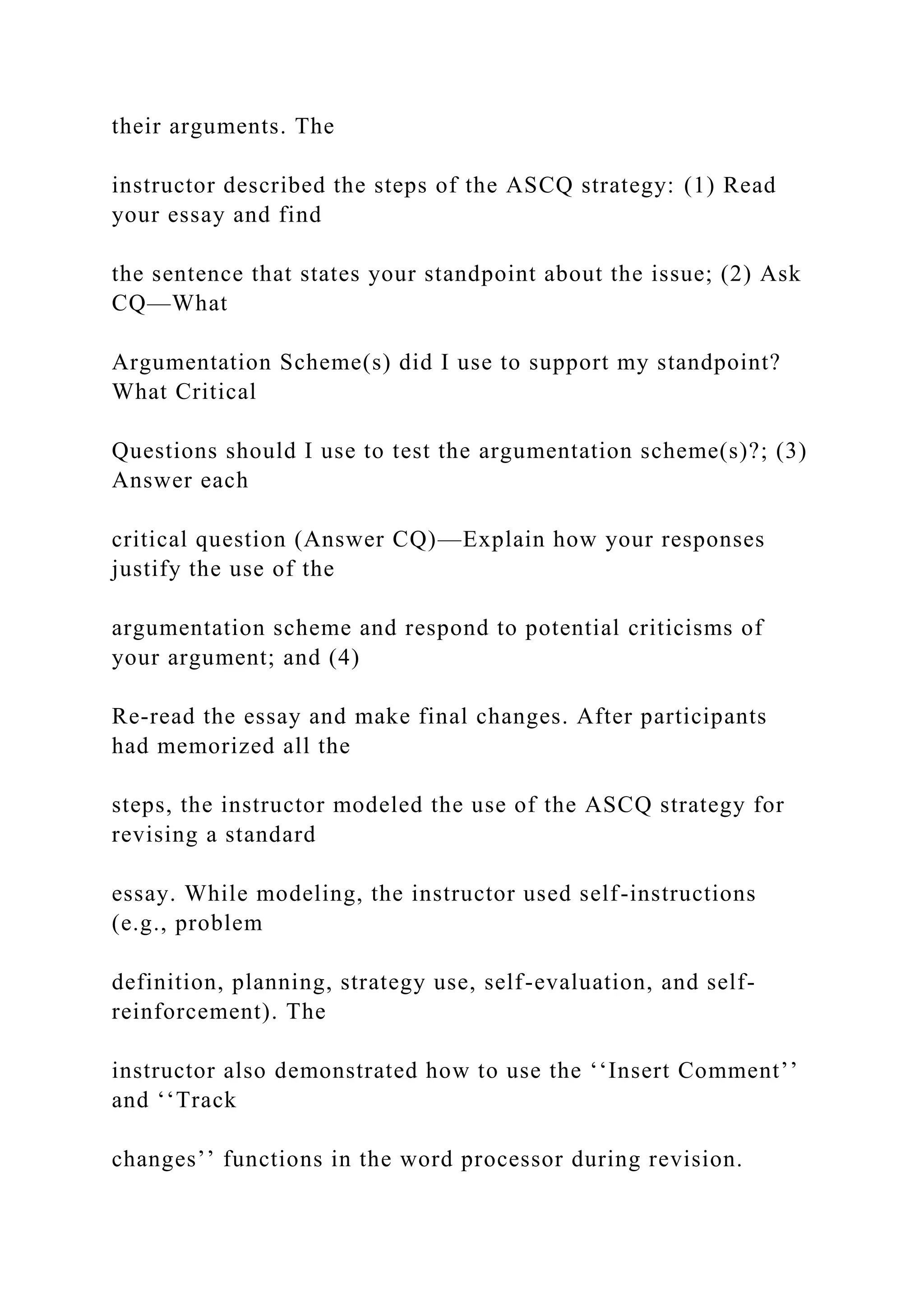 their arguments. The
instructor described the steps of the ASCQ strategy: (1) Read
your essay and find
the sentence that states your standpoint about the issue; (2) Ask
CQ—What
Argumentation Scheme(s) did I use to support my standpoint?
What Critical
Questions should I use to test the argumentation scheme(s)?; (3)
Answer each
critical question (Answer CQ)—Explain how your responses
justify the use of the
argumentation scheme and respond to potential criticisms of
your argument; and (4)
Re-read the essay and make final changes. After participants
had memorized all the
steps, the instructor modeled the use of the ASCQ strategy for
revising a standard
essay. While modeling, the instructor used self-instructions
(e.g., problem
definition, planning, strategy use, self-evaluation, and self-
reinforcement). The
instructor also demonstrated how to use the ‘‘Insert Comment’’
and ‘‘Track
changes’’ functions in the word processor during revision.
 