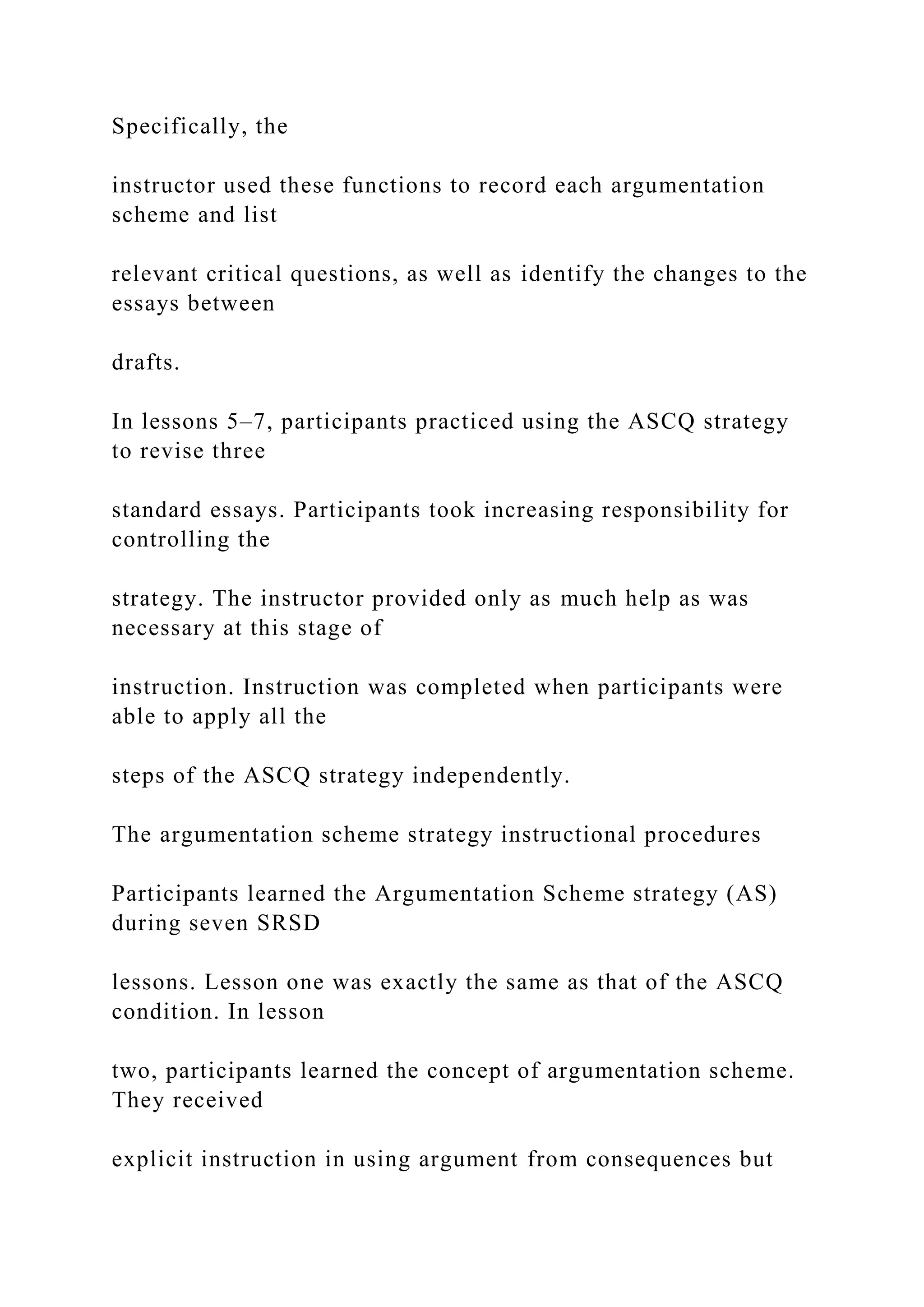 Specifically, the
instructor used these functions to record each argumentation
scheme and list
relevant critical questions, as well as identify the changes to the
essays between
drafts.
In lessons 5–7, participants practiced using the ASCQ strategy
to revise three
standard essays. Participants took increasing responsibility for
controlling the
strategy. The instructor provided only as much help as was
necessary at this stage of
instruction. Instruction was completed when participants were
able to apply all the
steps of the ASCQ strategy independently.
The argumentation scheme strategy instructional procedures
Participants learned the Argumentation Scheme strategy (AS)
during seven SRSD
lessons. Lesson one was exactly the same as that of the ASCQ
condition. In lesson
two, participants learned the concept of argumentation scheme.
They received
explicit instruction in using argument from consequences but
 