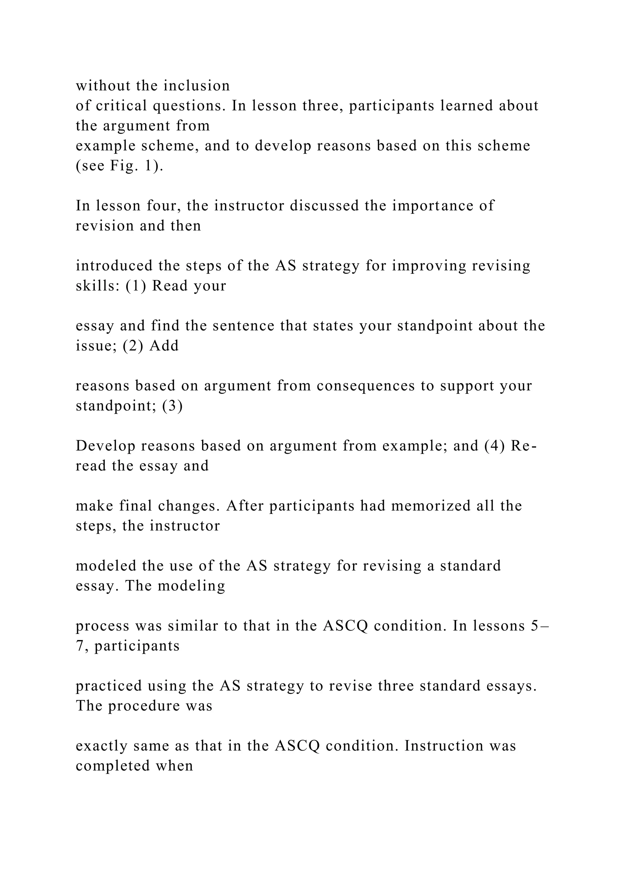 without the inclusion
of critical questions. In lesson three, participants learned about
the argument from
example scheme, and to develop reasons based on this scheme
(see Fig. 1).
In lesson four, the instructor discussed the importance of
revision and then
introduced the steps of the AS strategy for improving revising
skills: (1) Read your
essay and find the sentence that states your standpoint about the
issue; (2) Add
reasons based on argument from consequences to support your
standpoint; (3)
Develop reasons based on argument from example; and (4) Re-
read the essay and
make final changes. After participants had memorized all the
steps, the instructor
modeled the use of the AS strategy for revising a standard
essay. The modeling
process was similar to that in the ASCQ condition. In lessons 5–
7, participants
practiced using the AS strategy to revise three standard essays.
The procedure was
exactly same as that in the ASCQ condition. Instruction was
completed when
 