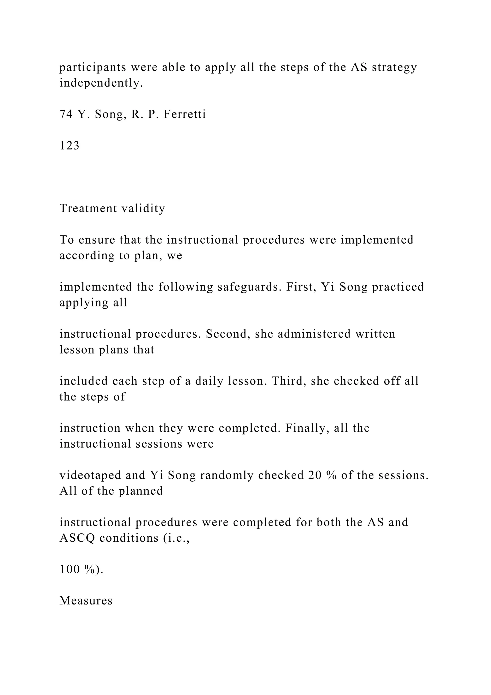 participants were able to apply all the steps of the AS strategy
independently.
74 Y. Song, R. P. Ferretti
123
Treatment validity
To ensure that the instructional procedures were implemented
according to plan, we
implemented the following safeguards. First, Yi Song practiced
applying all
instructional procedures. Second, she administered written
lesson plans that
included each step of a daily lesson. Third, she checked off all
the steps of
instruction when they were completed. Finally, all the
instructional sessions were
videotaped and Yi Song randomly checked 20 % of the sessions.
All of the planned
instructional procedures were completed for both the AS and
ASCQ conditions (i.e.,
100 %).
Measures
 