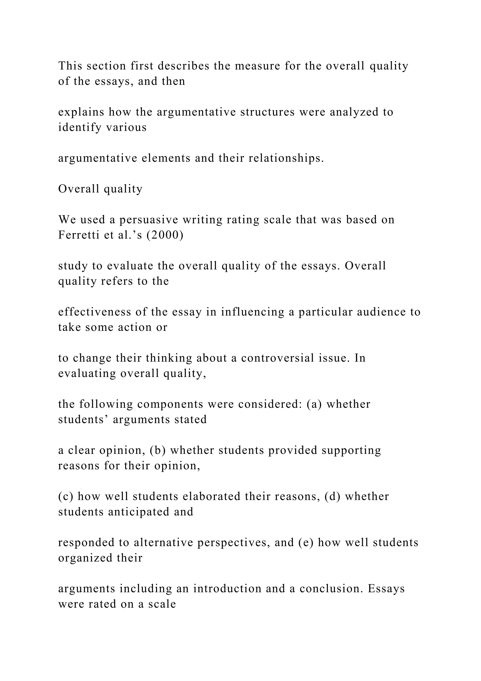 This section first describes the measure for the overall quality
of the essays, and then
explains how the argumentative structures were analyzed to
identify various
argumentative elements and their relationships.
Overall quality
We used a persuasive writing rating scale that was based on
Ferretti et al.’s (2000)
study to evaluate the overall quality of the essays. Overall
quality refers to the
effectiveness of the essay in influencing a particular audience to
take some action or
to change their thinking about a controversial issue. In
evaluating overall quality,
the following components were considered: (a) whether
students’ arguments stated
a clear opinion, (b) whether students provided supporting
reasons for their opinion,
(c) how well students elaborated their reasons, (d) whether
students anticipated and
responded to alternative perspectives, and (e) how well students
organized their
arguments including an introduction and a conclusion. Essays
were rated on a scale
 