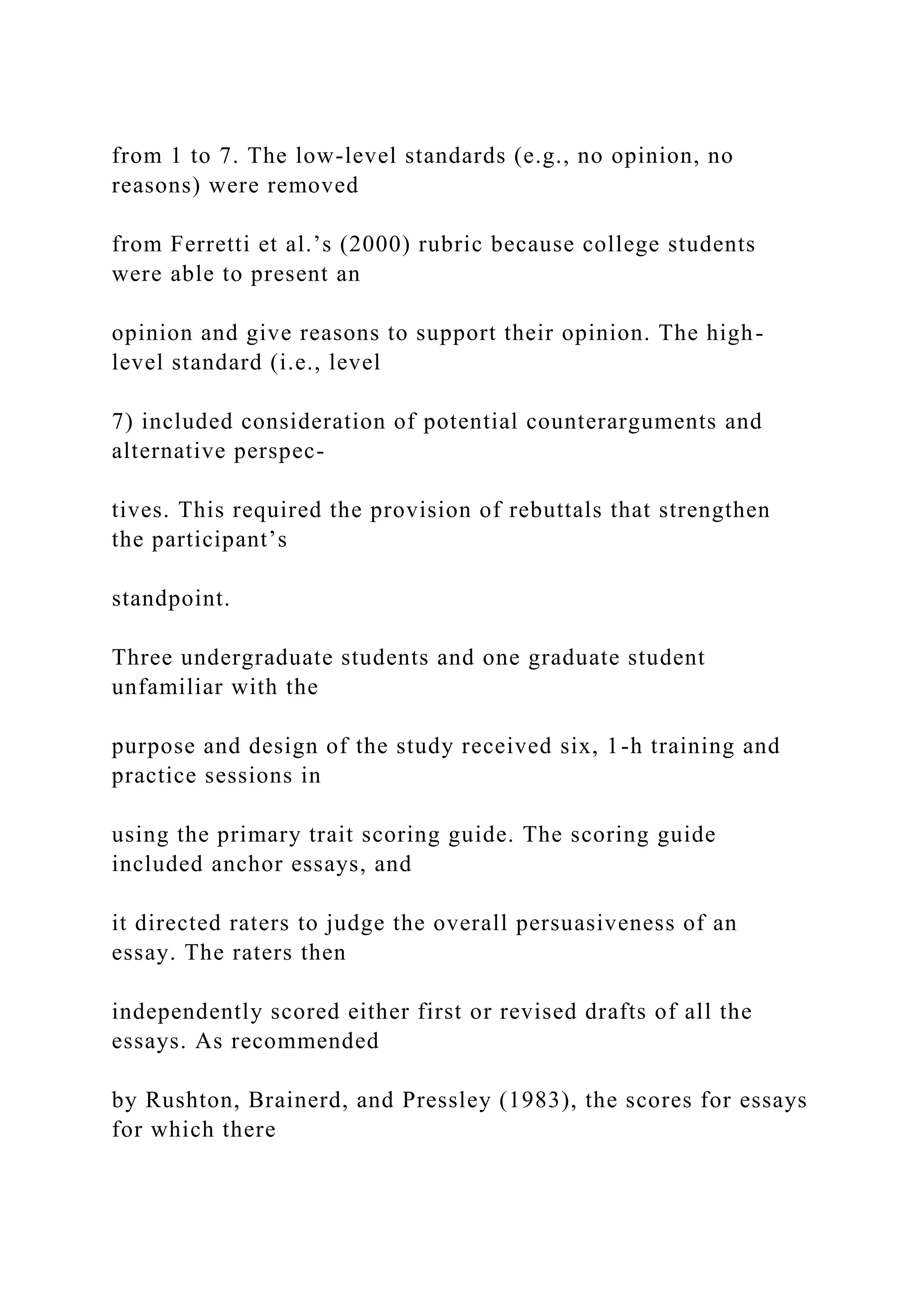 from 1 to 7. The low-level standards (e.g., no opinion, no
reasons) were removed
from Ferretti et al.’s (2000) rubric because college students
were able to present an
opinion and give reasons to support their opinion. The high-
level standard (i.e., level
7) included consideration of potential counterarguments and
alternative perspec-
tives. This required the provision of rebuttals that strengthen
the participant’s
standpoint.
Three undergraduate students and one graduate student
unfamiliar with the
purpose and design of the study received six, 1-h training and
practice sessions in
using the primary trait scoring guide. The scoring guide
included anchor essays, and
it directed raters to judge the overall persuasiveness of an
essay. The raters then
independently scored either first or revised drafts of all the
essays. As recommended
by Rushton, Brainerd, and Pressley (1983), the scores for essays
for which there
 