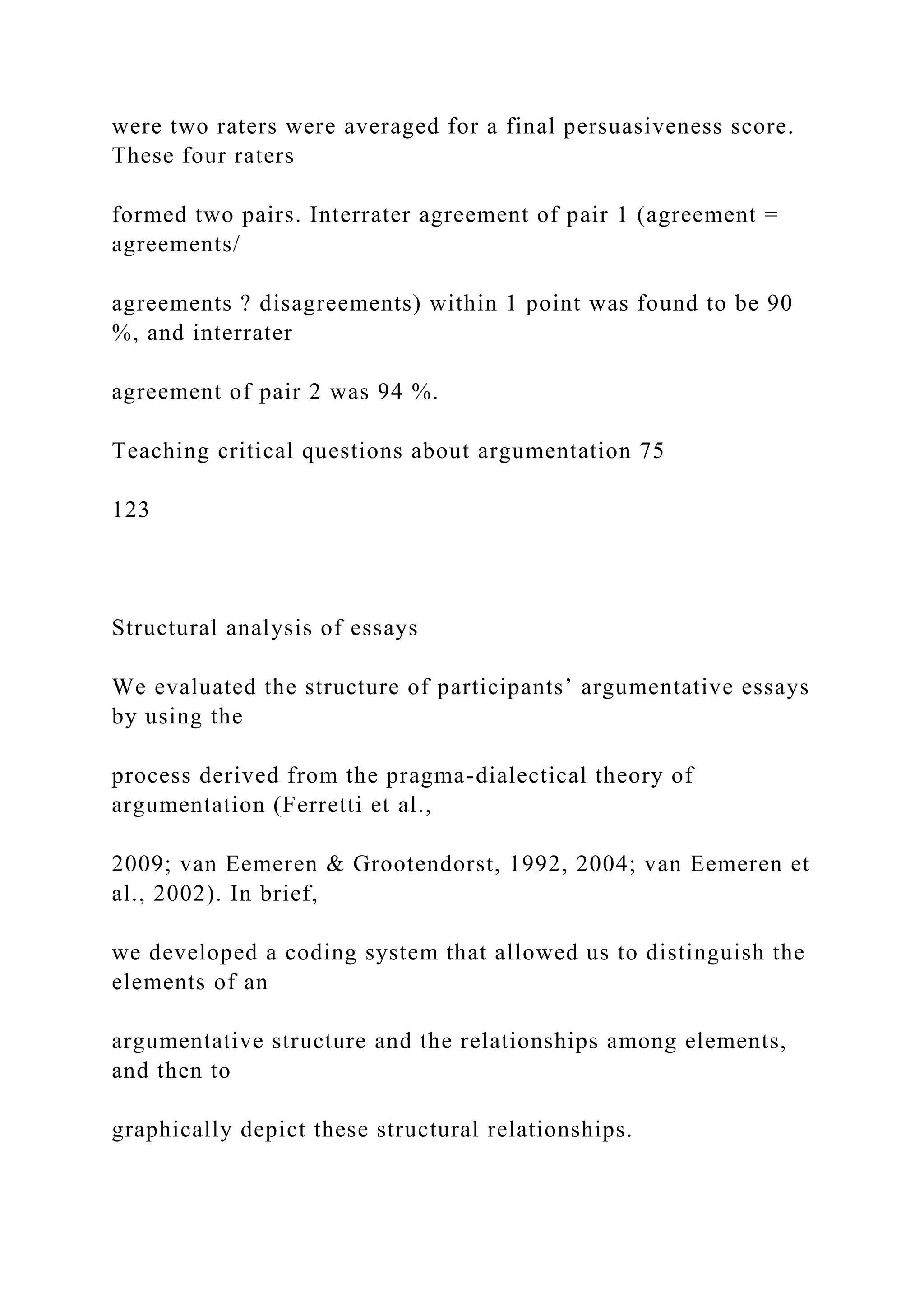 were two raters were averaged for a final persuasiveness score.
These four raters
formed two pairs. Interrater agreement of pair 1 (agreement =
agreements/
agreements ? disagreements) within 1 point was found to be 90
%, and interrater
agreement of pair 2 was 94 %.
Teaching critical questions about argumentation 75
123
Structural analysis of essays
We evaluated the structure of participants’ argumentative essays
by using the
process derived from the pragma-dialectical theory of
argumentation (Ferretti et al.,
2009; van Eemeren & Grootendorst, 1992, 2004; van Eemeren et
al., 2002). In brief,
we developed a coding system that allowed us to distinguish the
elements of an
argumentative structure and the relationships among elements,
and then to
graphically depict these structural relationships.
 