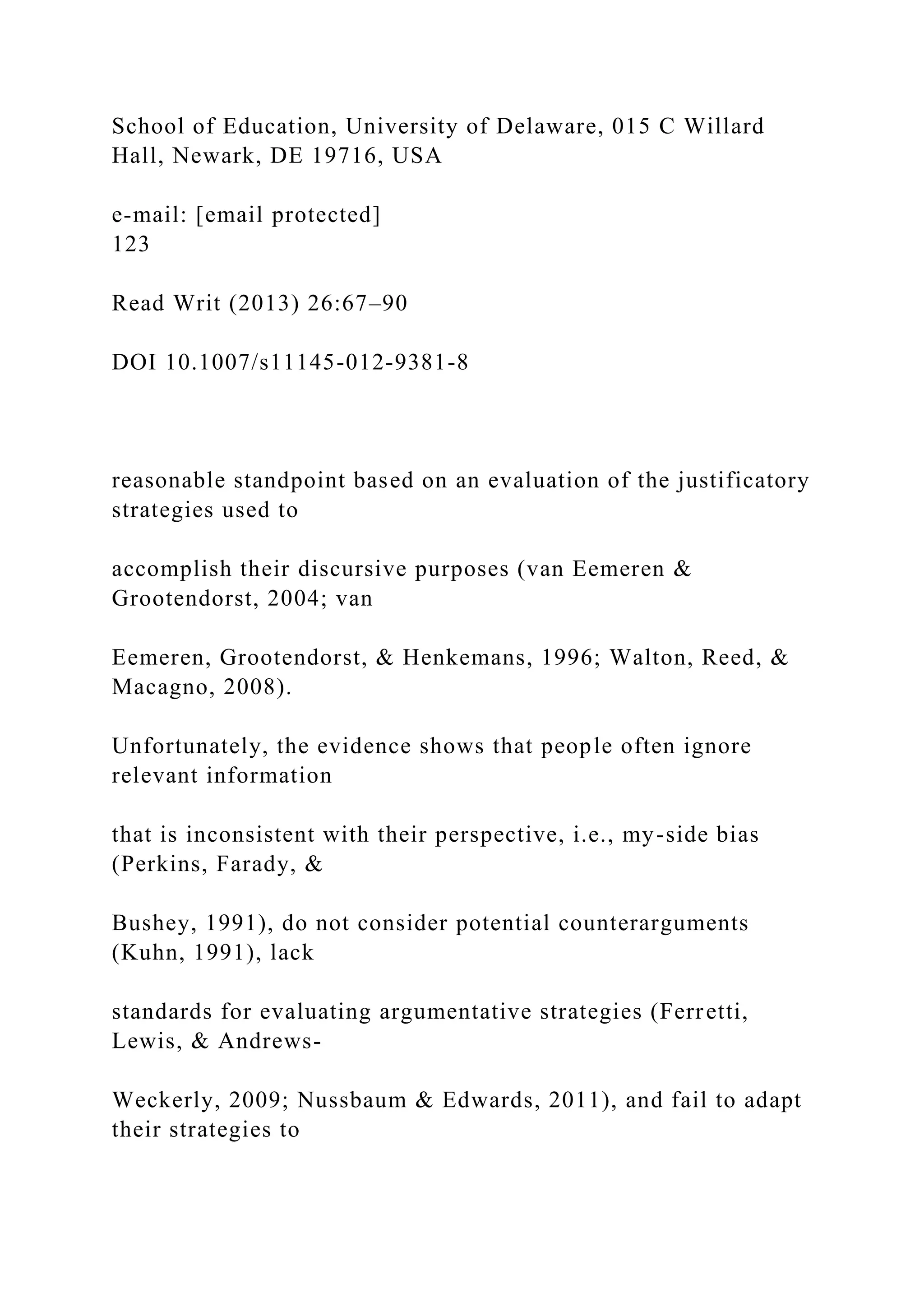 School of Education, University of Delaware, 015 C Willard
Hall, Newark, DE 19716, USA
e-mail: [email protected]
123
Read Writ (2013) 26:67–90
DOI 10.1007/s11145-012-9381-8
reasonable standpoint based on an evaluation of the justificatory
strategies used to
accomplish their discursive purposes (van Eemeren &
Grootendorst, 2004; van
Eemeren, Grootendorst, & Henkemans, 1996; Walton, Reed, &
Macagno, 2008).
Unfortunately, the evidence shows that people often ignore
relevant information
that is inconsistent with their perspective, i.e., my-side bias
(Perkins, Farady, &
Bushey, 1991), do not consider potential counterarguments
(Kuhn, 1991), lack
standards for evaluating argumentative strategies (Ferretti,
Lewis, & Andrews-
Weckerly, 2009; Nussbaum & Edwards, 2011), and fail to adapt
their strategies to
 