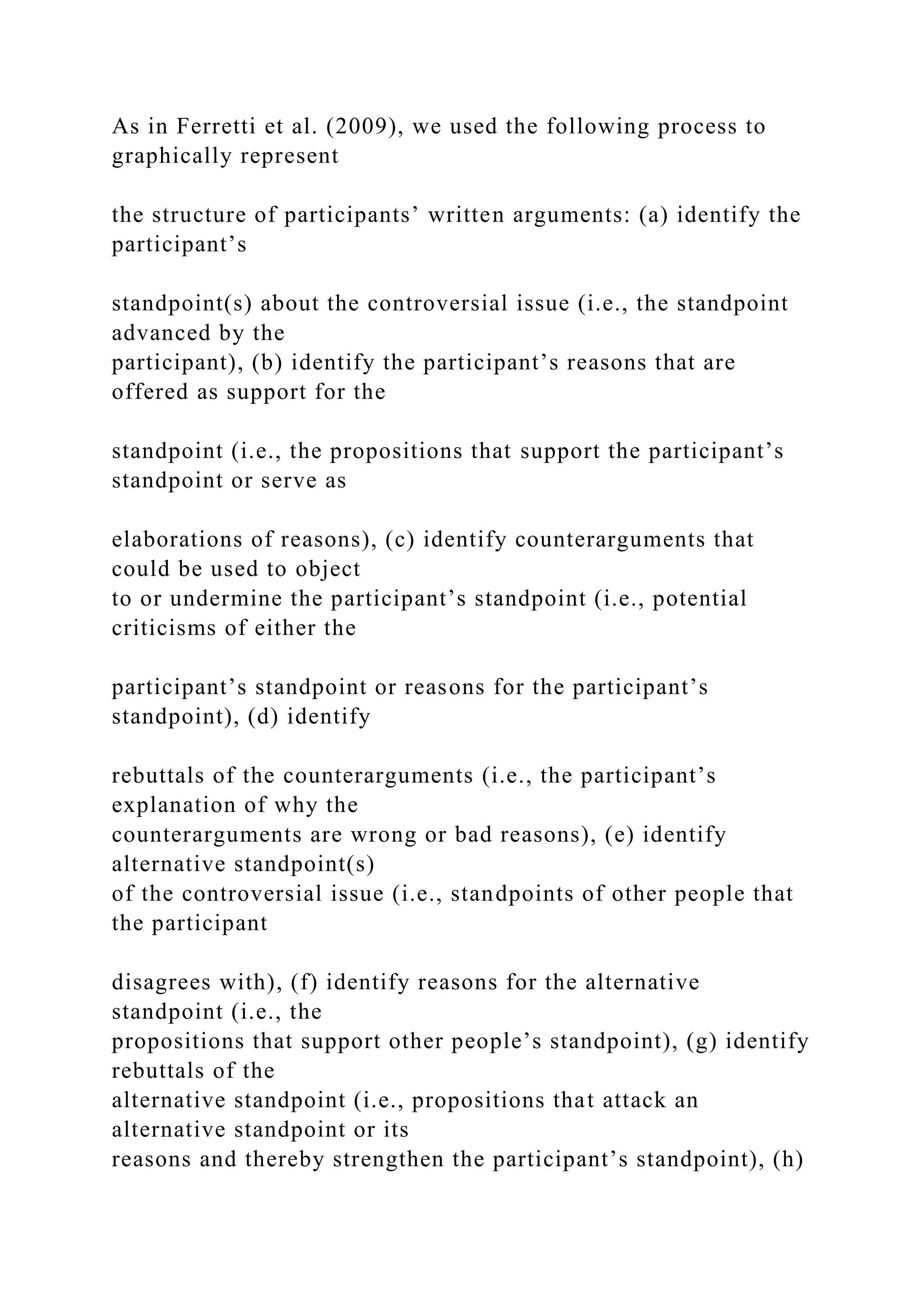 As in Ferretti et al. (2009), we used the following process to
graphically represent
the structure of participants’ written arguments: (a) identify the
participant’s
standpoint(s) about the controversial issue (i.e., the standpoint
advanced by the
participant), (b) identify the participant’s reasons that are
offered as support for the
standpoint (i.e., the propositions that support the participant’s
standpoint or serve as
elaborations of reasons), (c) identify counterarguments that
could be used to object
to or undermine the participant’s standpoint (i.e., potential
criticisms of either the
participant’s standpoint or reasons for the participant’s
standpoint), (d) identify
rebuttals of the counterarguments (i.e., the participant’s
explanation of why the
counterarguments are wrong or bad reasons), (e) identify
alternative standpoint(s)
of the controversial issue (i.e., standpoints of other people that
the participant
disagrees with), (f) identify reasons for the alternative
standpoint (i.e., the
propositions that support other people’s standpoint), (g) identify
rebuttals of the
alternative standpoint (i.e., propositions that attack an
alternative standpoint or its
reasons and thereby strengthen the participant’s standpoint), (h)
 
