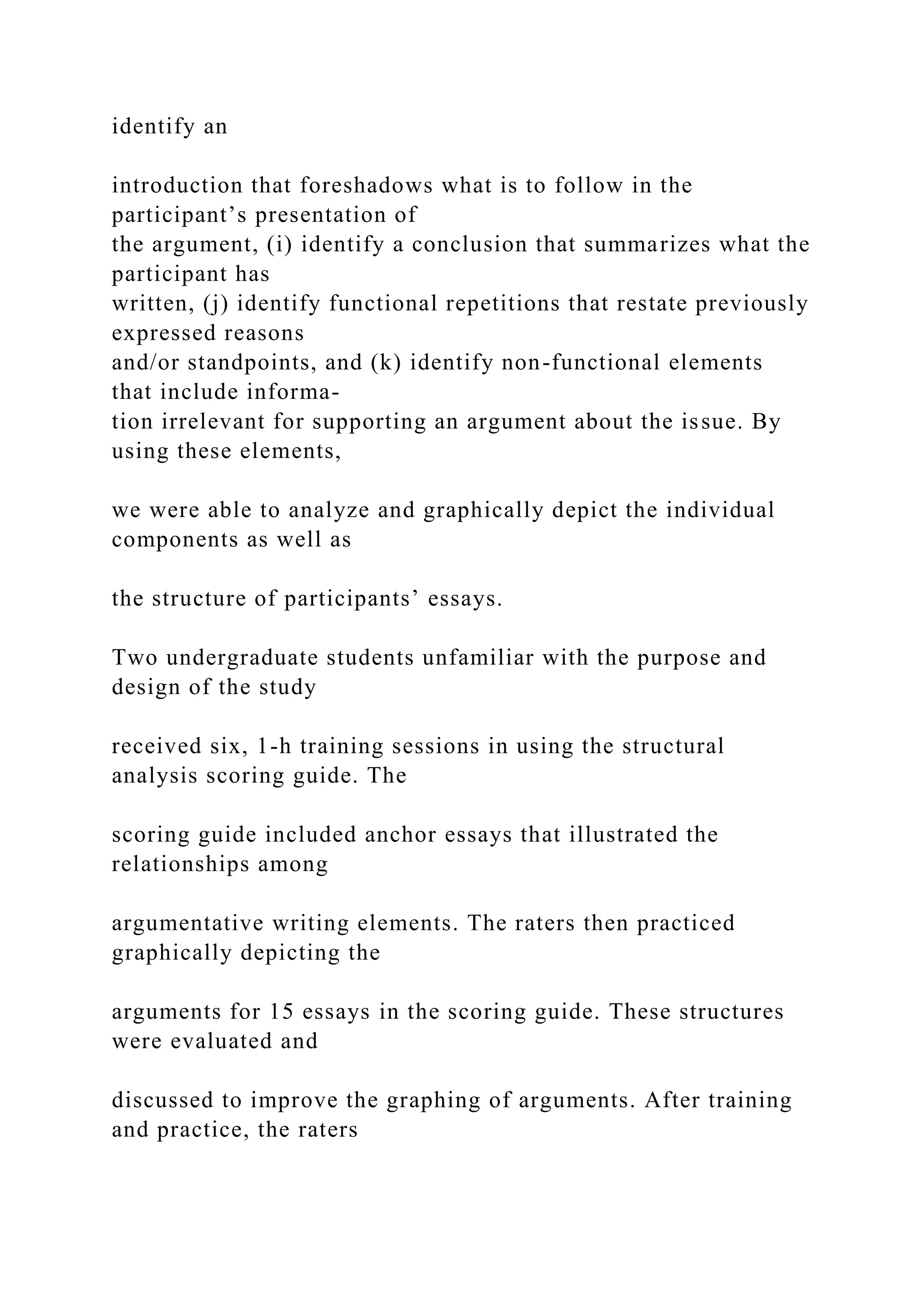 identify an
introduction that foreshadows what is to follow in the
participant’s presentation of
the argument, (i) identify a conclusion that summarizes what the
participant has
written, (j) identify functional repetitions that restate previously
expressed reasons
and/or standpoints, and (k) identify non-functional elements
that include informa-
tion irrelevant for supporting an argument about the issue. By
using these elements,
we were able to analyze and graphically depict the individual
components as well as
the structure of participants’ essays.
Two undergraduate students unfamiliar with the purpose and
design of the study
received six, 1-h training sessions in using the structural
analysis scoring guide. The
scoring guide included anchor essays that illustrated the
relationships among
argumentative writing elements. The raters then practiced
graphically depicting the
arguments for 15 essays in the scoring guide. These structures
were evaluated and
discussed to improve the graphing of arguments. After training
and practice, the raters
 