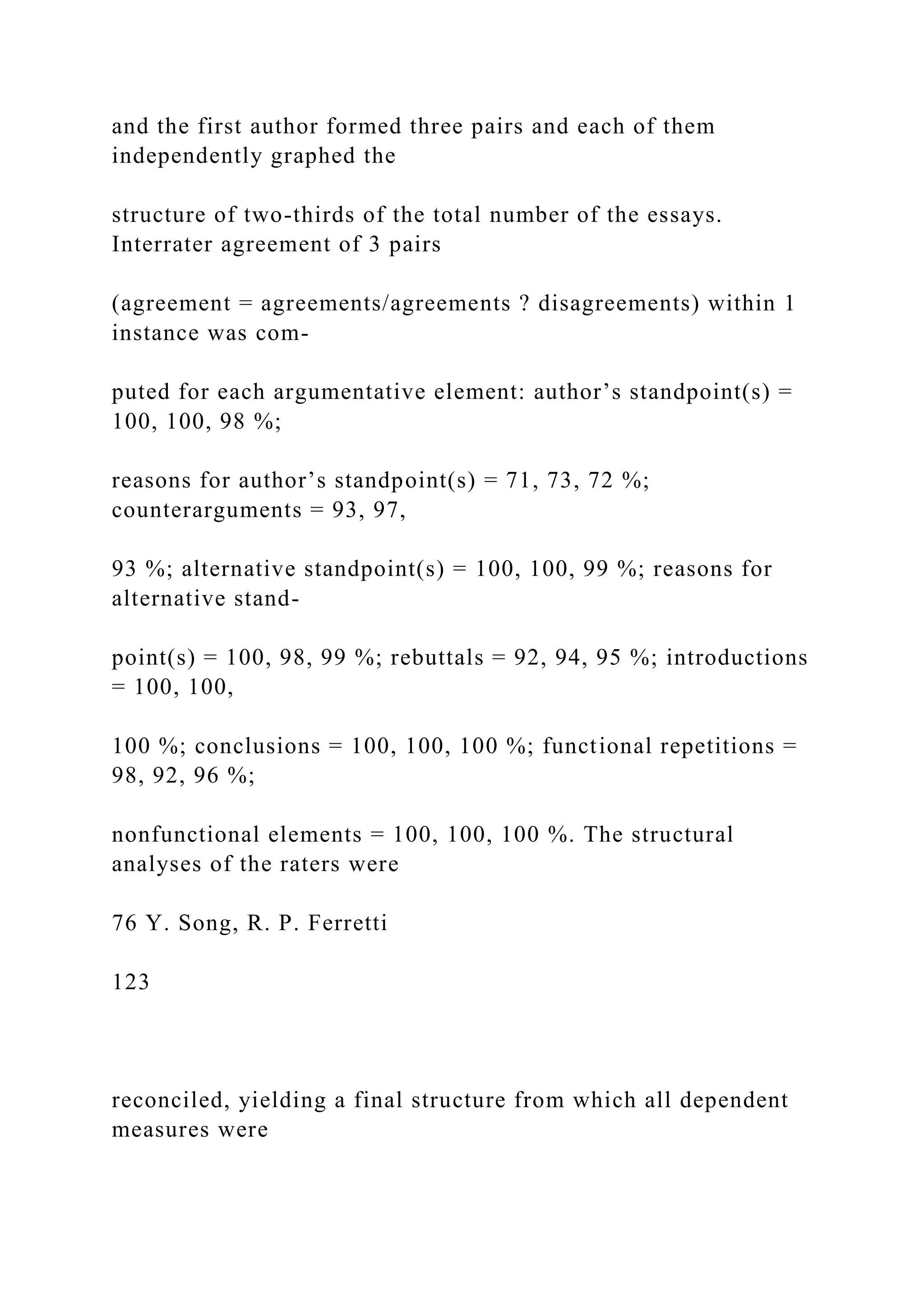 and the first author formed three pairs and each of them
independently graphed the
structure of two-thirds of the total number of the essays.
Interrater agreement of 3 pairs
(agreement = agreements/agreements ? disagreements) within 1
instance was com-
puted for each argumentative element: author’s standpoint(s) =
100, 100, 98 %;
reasons for author’s standpoint(s) = 71, 73, 72 %;
counterarguments = 93, 97,
93 %; alternative standpoint(s) = 100, 100, 99 %; reasons for
alternative stand-
point(s) = 100, 98, 99 %; rebuttals = 92, 94, 95 %; introductions
= 100, 100,
100 %; conclusions = 100, 100, 100 %; functional repetitions =
98, 92, 96 %;
nonfunctional elements = 100, 100, 100 %. The structural
analyses of the raters were
76 Y. Song, R. P. Ferretti
123
reconciled, yielding a final structure from which all dependent
measures were
 