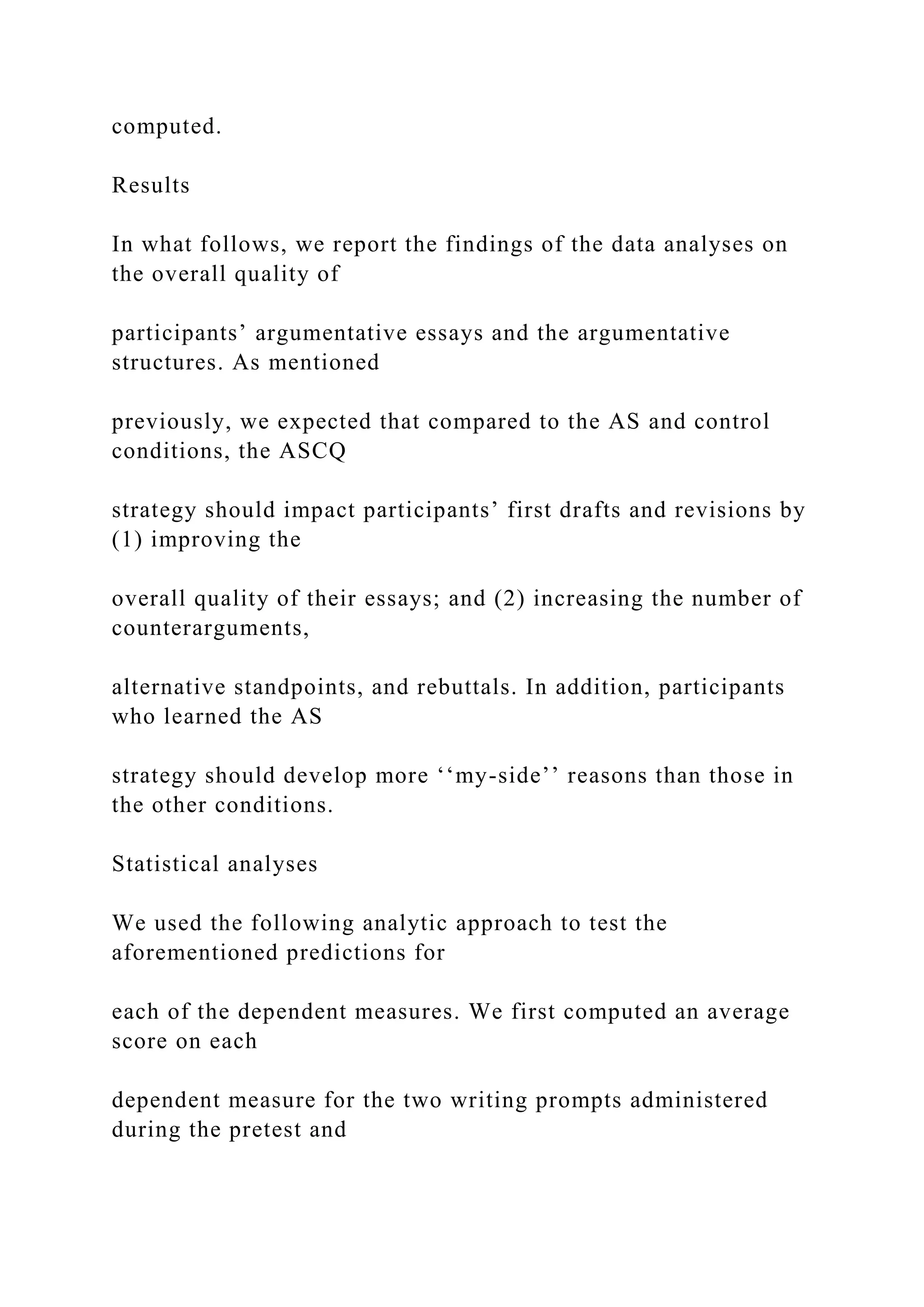 computed.
Results
In what follows, we report the findings of the data analyses on
the overall quality of
participants’ argumentative essays and the argumentative
structures. As mentioned
previously, we expected that compared to the AS and control
conditions, the ASCQ
strategy should impact participants’ first drafts and revisions by
(1) improving the
overall quality of their essays; and (2) increasing the number of
counterarguments,
alternative standpoints, and rebuttals. In addition, participants
who learned the AS
strategy should develop more ‘‘my-side’’ reasons than those in
the other conditions.
Statistical analyses
We used the following analytic approach to test the
aforementioned predictions for
each of the dependent measures. We first computed an average
score on each
dependent measure for the two writing prompts administered
during the pretest and
 