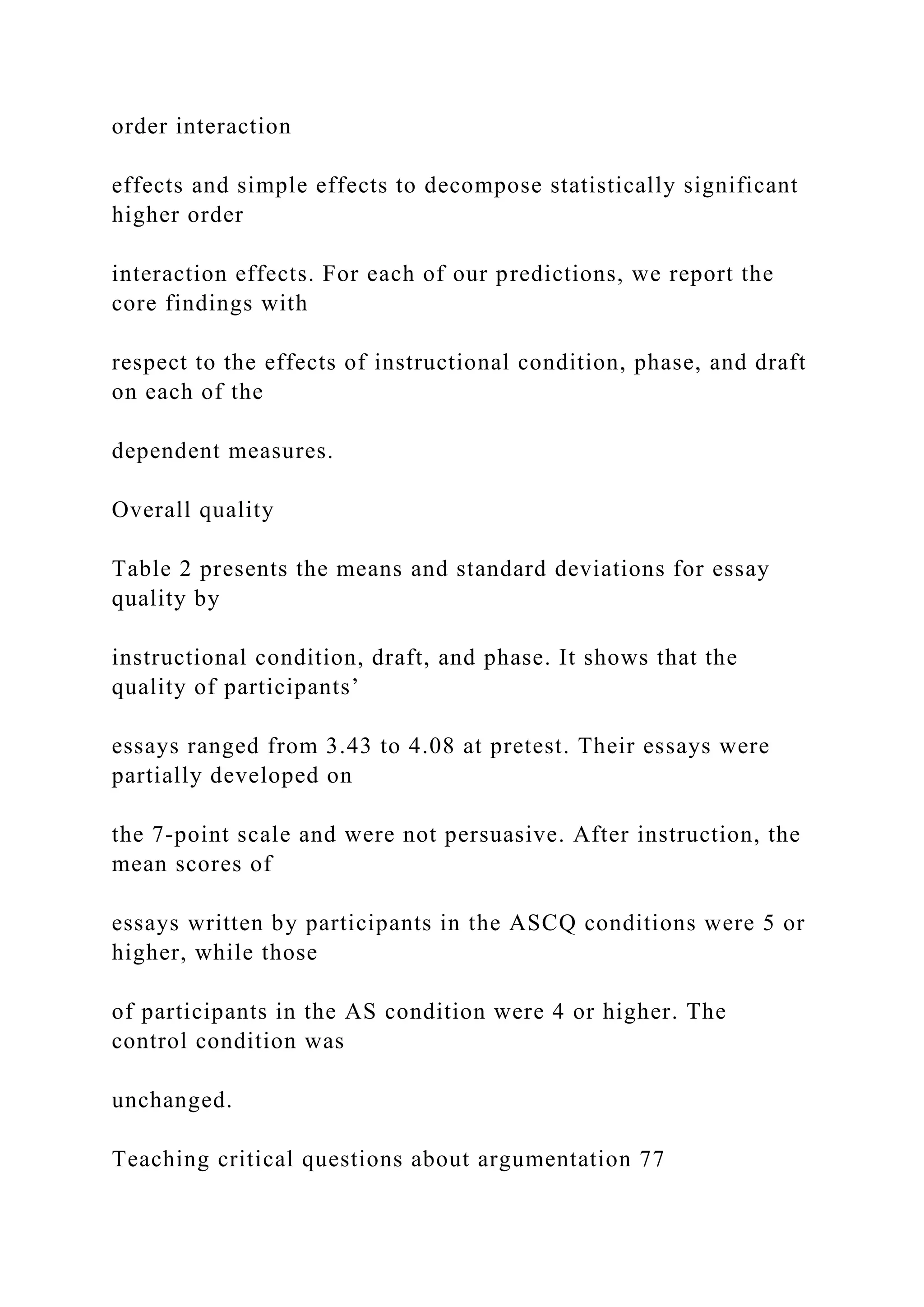 order interaction
effects and simple effects to decompose statistically significant
higher order
interaction effects. For each of our predictions, we report the
core findings with
respect to the effects of instructional condition, phase, and draft
on each of the
dependent measures.
Overall quality
Table 2 presents the means and standard deviations for essay
quality by
instructional condition, draft, and phase. It shows that the
quality of participants’
essays ranged from 3.43 to 4.08 at pretest. Their essays were
partially developed on
the 7-point scale and were not persuasive. After instruction, the
mean scores of
essays written by participants in the ASCQ conditions were 5 or
higher, while those
of participants in the AS condition were 4 or higher. The
control condition was
unchanged.
Teaching critical questions about argumentation 77
 