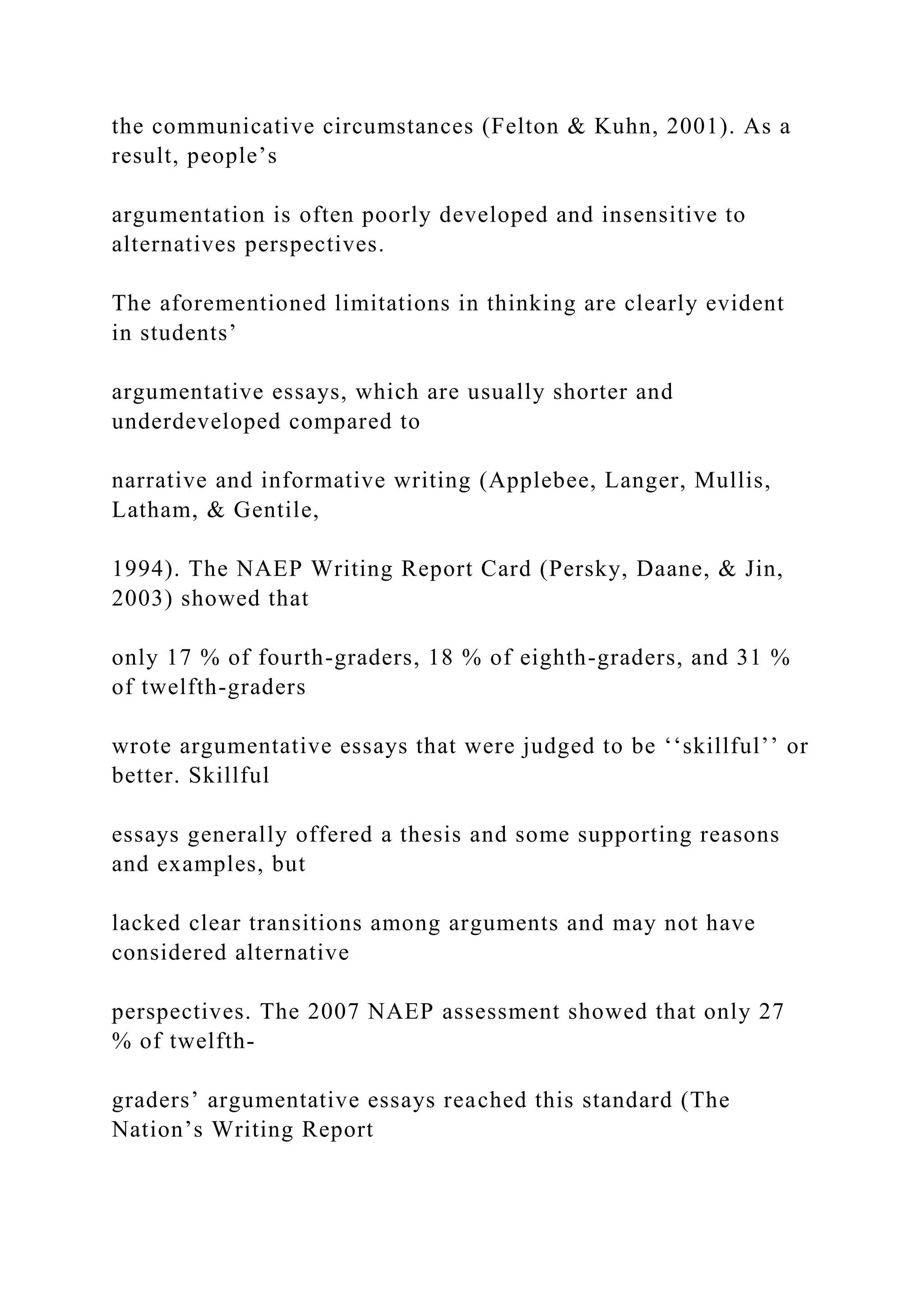 the communicative circumstances (Felton & Kuhn, 2001). As a
result, people’s
argumentation is often poorly developed and insensitive to
alternatives perspectives.
The aforementioned limitations in thinking are clearly evident
in students’
argumentative essays, which are usually shorter and
underdeveloped compared to
narrative and informative writing (Applebee, Langer, Mullis,
Latham, & Gentile,
1994). The NAEP Writing Report Card (Persky, Daane, & Jin,
2003) showed that
only 17 % of fourth-graders, 18 % of eighth-graders, and 31 %
of twelfth-graders
wrote argumentative essays that were judged to be ‘‘skillful’’ or
better. Skillful
essays generally offered a thesis and some supporting reasons
and examples, but
lacked clear transitions among arguments and may not have
considered alternative
perspectives. The 2007 NAEP assessment showed that only 27
% of twelfth-
graders’ argumentative essays reached this standard (The
Nation’s Writing Report
 