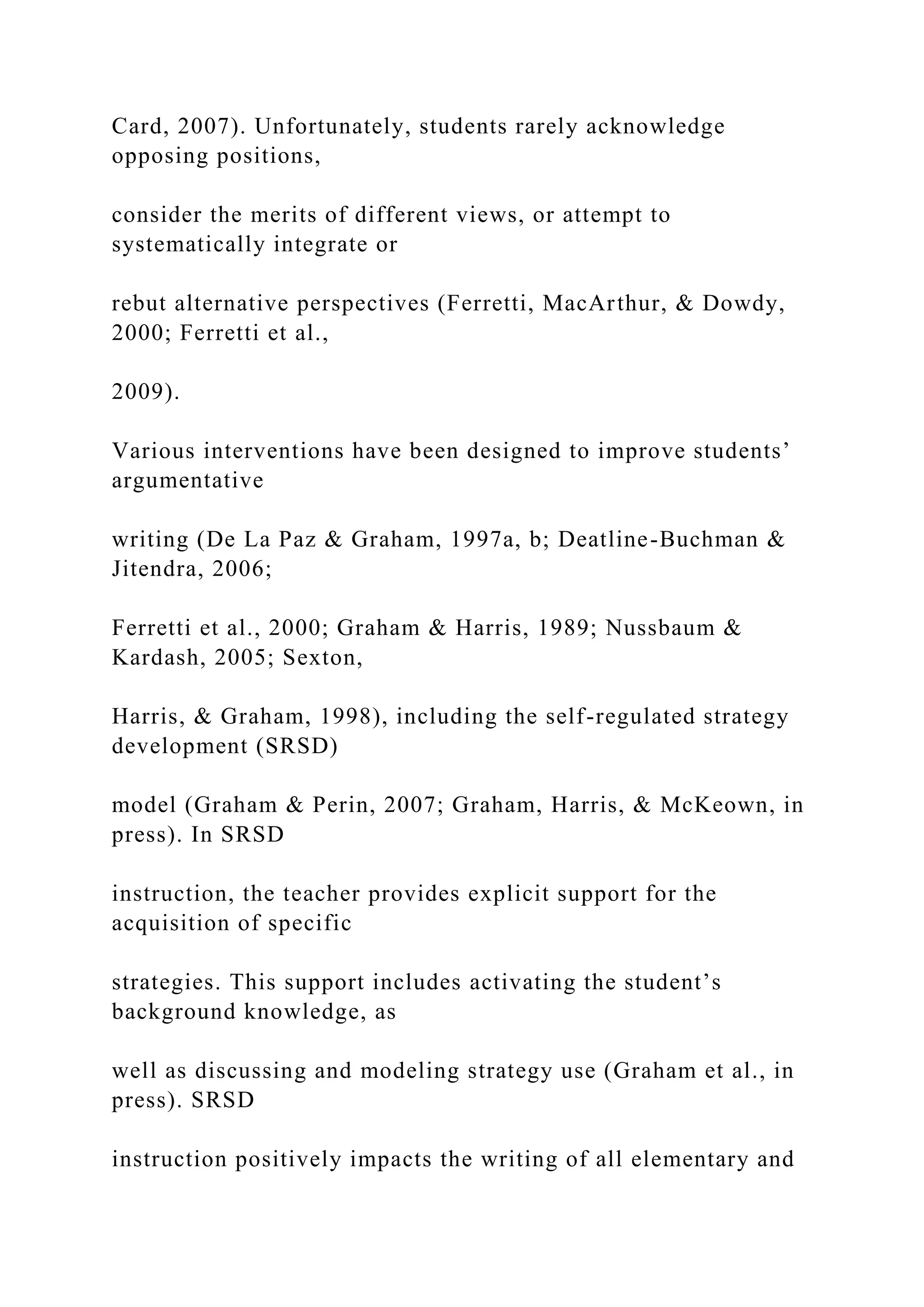 Card, 2007). Unfortunately, students rarely acknowledge
opposing positions,
consider the merits of different views, or attempt to
systematically integrate or
rebut alternative perspectives (Ferretti, MacArthur, & Dowdy,
2000; Ferretti et al.,
2009).
Various interventions have been designed to improve students’
argumentative
writing (De La Paz & Graham, 1997a, b; Deatline-Buchman &
Jitendra, 2006;
Ferretti et al., 2000; Graham & Harris, 1989; Nussbaum &
Kardash, 2005; Sexton,
Harris, & Graham, 1998), including the self-regulated strategy
development (SRSD)
model (Graham & Perin, 2007; Graham, Harris, & McKeown, in
press). In SRSD
instruction, the teacher provides explicit support for the
acquisition of specific
strategies. This support includes activating the student’s
background knowledge, as
well as discussing and modeling strategy use (Graham et al., in
press). SRSD
instruction positively impacts the writing of all elementary and
 
