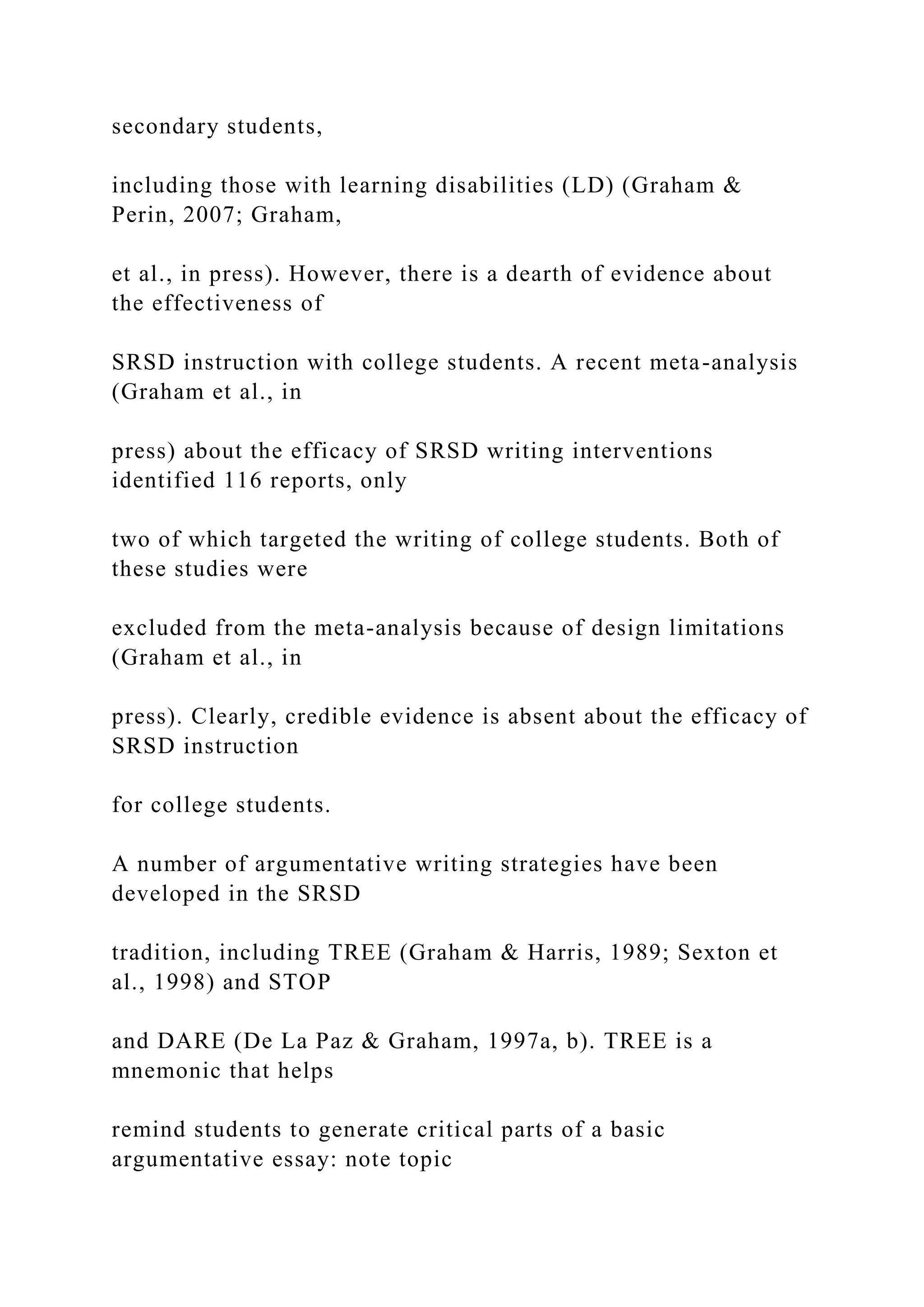 secondary students,
including those with learning disabilities (LD) (Graham &
Perin, 2007; Graham,
et al., in press). However, there is a dearth of evidence about
the effectiveness of
SRSD instruction with college students. A recent meta-analysis
(Graham et al., in
press) about the efficacy of SRSD writing interventions
identified 116 reports, only
two of which targeted the writing of college students. Both of
these studies were
excluded from the meta-analysis because of design limitations
(Graham et al., in
press). Clearly, credible evidence is absent about the efficacy of
SRSD instruction
for college students.
A number of argumentative writing strategies have been
developed in the SRSD
tradition, including TREE (Graham & Harris, 1989; Sexton et
al., 1998) and STOP
and DARE (De La Paz & Graham, 1997a, b). TREE is a
mnemonic that helps
remind students to generate critical parts of a basic
argumentative essay: note topic
 