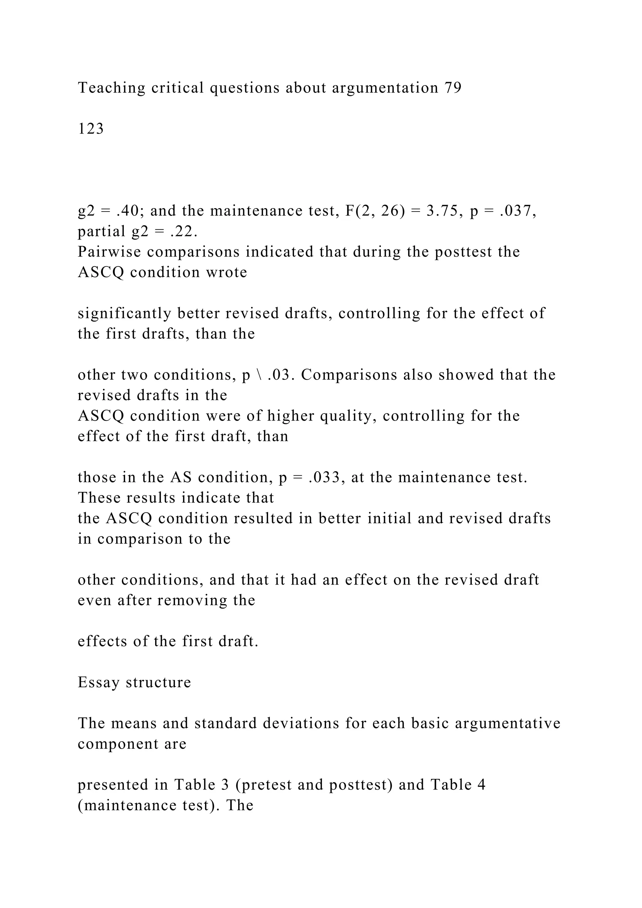 Teaching critical questions about argumentation 79
123
g2 = .40; and the maintenance test, F(2, 26) = 3.75, p = .037,
partial g2 = .22.
Pairwise comparisons indicated that during the posttest the
ASCQ condition wrote
significantly better revised drafts, controlling for the effect of
the first drafts, than the
other two conditions, p  .03. Comparisons also showed that the
revised drafts in the
ASCQ condition were of higher quality, controlling for the
effect of the first draft, than
those in the AS condition, p = .033, at the maintenance test.
These results indicate that
the ASCQ condition resulted in better initial and revised drafts
in comparison to the
other conditions, and that it had an effect on the revised draft
even after removing the
effects of the first draft.
Essay structure
The means and standard deviations for each basic argumentative
component are
presented in Table 3 (pretest and posttest) and Table 4
(maintenance test). The
 