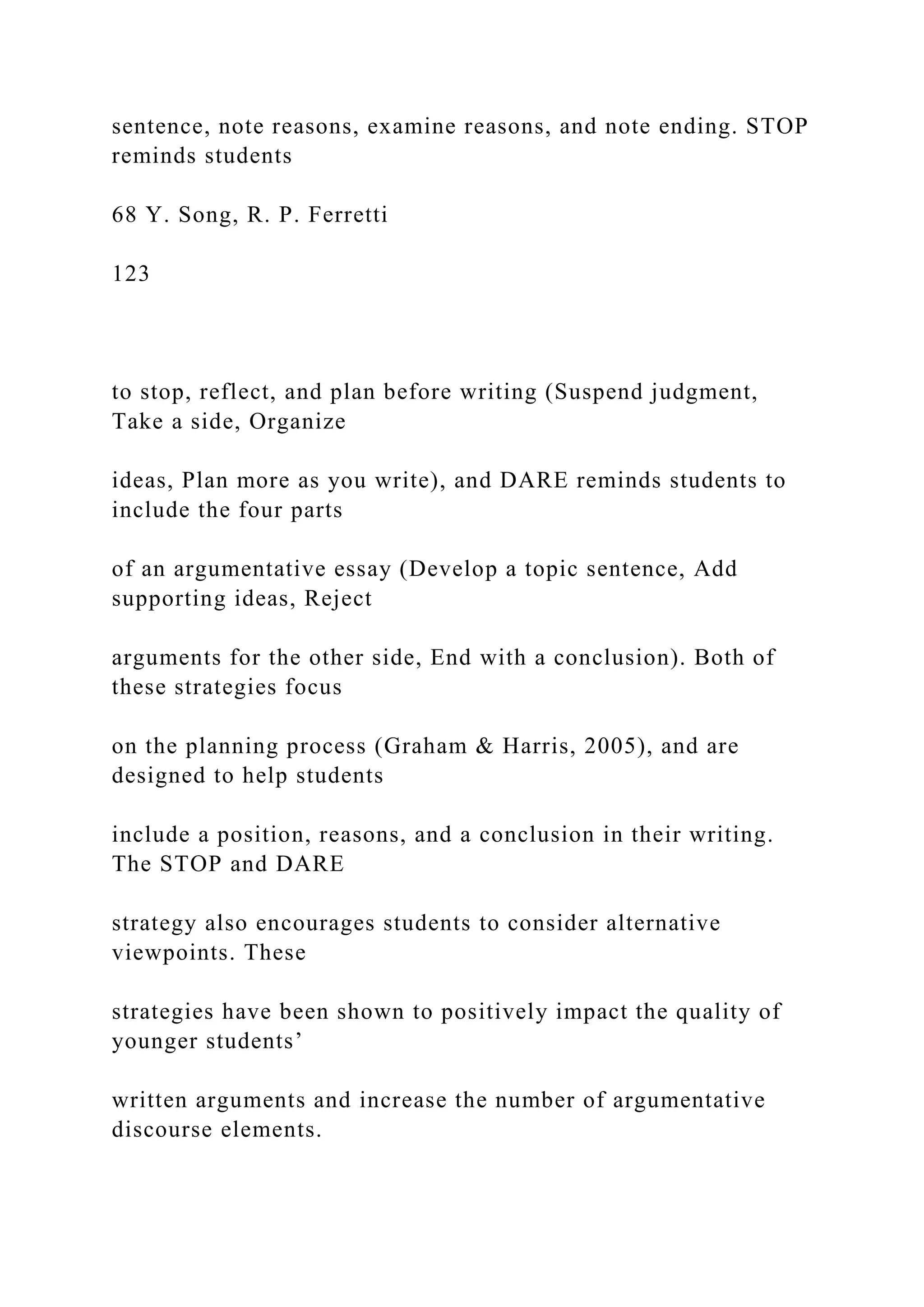 sentence, note reasons, examine reasons, and note ending. STOP
reminds students
68 Y. Song, R. P. Ferretti
123
to stop, reflect, and plan before writing (Suspend judgment,
Take a side, Organize
ideas, Plan more as you write), and DARE reminds students to
include the four parts
of an argumentative essay (Develop a topic sentence, Add
supporting ideas, Reject
arguments for the other side, End with a conclusion). Both of
these strategies focus
on the planning process (Graham & Harris, 2005), and are
designed to help students
include a position, reasons, and a conclusion in their writing.
The STOP and DARE
strategy also encourages students to consider alternative
viewpoints. These
strategies have been shown to positively impact the quality of
younger students’
written arguments and increase the number of argumentative
discourse elements.
 